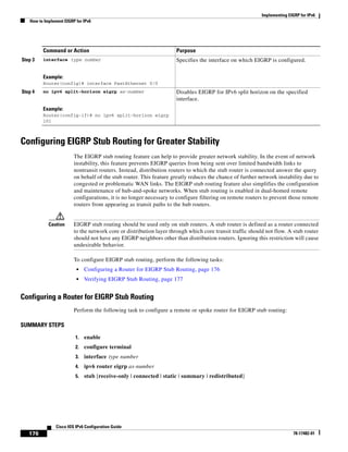 Implementing EIGRP for IPv6
How to Implement EIGRP for IPv6
176
Cisco IOS IPv6 Configuration Guide
78-17482-01
Configuring EIGRP Stub Routing for Greater Stability
The EIGRP stub routing feature can help to provide greater network stability. In the event of network
instability, this feature prevents EIGRP queries from being sent over limited bandwidth links to
nontransit routers. Instead, distribution routers to which the stub router is connected answer the query
on behalf of the stub router. This feature greatly reduces the chance of further network instability due to
congested or problematic WAN links. The EIGRP stub routing feature also simplifies the configuration
and maintenance of hub-and-spoke networks. When stub routing is enabled in dual-homed remote
configurations, it is no longer necessary to configure filtering on remote routers to prevent those remote
routers from appearing as transit paths to the hub routers.
Caution EIGRP stub routing should be used only on stub routers. A stub router is defined as a router connected
to the network core or distribution layer through which core transit traffic should not flow. A stub router
should not have any EIGRP neighbors other than distribution routers. Ignoring this restriction will cause
undesirable behavior.
To configure EIGRP stub routing, perform the following tasks:
• Configuring a Router for EIGRP Stub Routing, page 176
• Verifying EIGRP Stub Routing, page 177
Configuring a Router for EIGRP Stub Routing
Perform the following task to configure a remote or spoke router for EIGRP stub routing:
SUMMARY STEPS
1. enable
2. configure terminal
3. interface type number
4. ipv6 router eigrp as-number
5. stub [receive-only | connected | static | summary | redistributed]
Step 3 interface type number
Example:
Router(config)# interface FastEthernet 0/0
Specifies the interface on which EIGRP is configured.
Step 4 no ipv6 split-horizon eigrp as-number
Example:
Router(config-if)# no ipv6 split-horizon eigrp
101
Disables EIGRP for IPv6 split horizon on the specified
interface.
Command or Action Purpose
 
