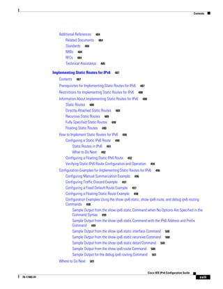 Contents
xxiii
Cisco IOS IPv6 Configuration Guide
78-17482-01
Additional References 484
Related Documents 484
Standards 484
MIBs 484
RFCs 484
Technical Assistance 485
Implementing Static Routes for IPv6 487
Contents 487
Prerequisites for Implementing Static Routes for IPv6 487
Restrictions for Implementing Static Routes for IPv6 488
Information About Implementing Static Routes for IPv6 488
Static Routes 488
Directly Attached Static Routes 489
Recursive Static Routes 489
Fully Specified Static Routes 490
Floating Static Routes 490
How to Implement Static Routes for IPv6 490
Configuring a Static IPv6 Route 490
Static Routes in IPv6 491
What to Do Next 492
Configuring a Floating Static IPv6 Route 492
Verifying Static IPv6 Route Configuration and Operation 494
Configuration Examples for Implementing Static Routes for IPv6 496
Configuring Manual Summarization Example 496
Configuring Traffic Discard Example 497
Configuring a Fixed Default Route Example 497
Configuring a Floating Static Route Example 498
Configuration Examples Using the show ipv6 static, show ipv6 route, and debug ipv6 routing
Commands 498
Sample Output from the show ipv6 static Command when No Options Are Specified in the
Command Syntax 499
Sample Output from the show ipv6 static Command with the IPv6 Address and Prefix
Command 499
Sample Output from the show ipv6 static interface Command 500
Sample Output from the show ipv6 static recursive Command 500
Sample Output from the show ipv6 static detail Command 500
Sample Output from the show ipv6 route Command 500
Sample Output for the debug ipv6 routing Command 501
Where to Go Next 501
 