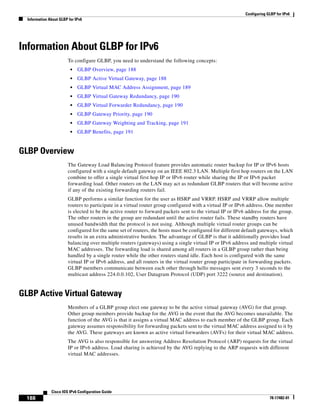 Configuring GLBP for IPv6
Information About GLBP for IPv6
188
Cisco IOS IPv6 Configuration Guide
78-17482-01
Information About GLBP for IPv6
To configure GLBP, you need to understand the following concepts:
• GLBP Overview, page 188
• GLBP Active Virtual Gateway, page 188
• GLBP Virtual MAC Address Assignment, page 189
• GLBP Virtual Gateway Redundancy, page 190
• GLBP Virtual Forwarder Redundancy, page 190
• GLBP Gateway Priority, page 190
• GLBP Gateway Weighting and Tracking, page 191
• GLBP Benefits, page 191
GLBP Overview
The Gateway Load Balancing Protocol feature provides automatic router backup for IP or IPv6 hosts
configured with a single default gateway on an IEEE 802.3 LAN. Multiple first hop routers on the LAN
combine to offer a single virtual first hop IP or IPv6 router while sharing the IP or IPv6 packet
forwarding load. Other routers on the LAN may act as redundant GLBP routers that will become active
if any of the existing forwarding routers fail.
GLBP performs a similar function for the user as HSRP and VRRP. HSRP and VRRP allow multiple
routers to participate in a virtual router group configured with a virtual IP or IPv6 address. One member
is elected to be the active router to forward packets sent to the virtual IP or IPv6 address for the group.
The other routers in the group are redundant until the active router fails. These standby routers have
unused bandwidth that the protocol is not using. Although multiple virtual router groups can be
configured for the same set of routers, the hosts must be configured for different default gateways, which
results in an extra administrative burden. The advantage of GLBP is that it additionally provides load
balancing over multiple routers (gateways) using a single virtual IP or IPv6 address and multiple virtual
MAC addresses. The forwarding load is shared among all routers in a GLBP group rather than being
handled by a single router while the other routers stand idle. Each host is configured with the same
virtual IP or IPv6 address, and all routers in the virtual router group participate in forwarding packets.
GLBP members communicate between each other through hello messages sent every 3 seconds to the
multicast address 224.0.0.102, User Datagram Protocol (UDP) port 3222 (source and destination).
GLBP Active Virtual Gateway
Members of a GLBP group elect one gateway to be the active virtual gateway (AVG) for that group.
Other group members provide backup for the AVG in the event that the AVG becomes unavailable. The
function of the AVG is that it assigns a virtual MAC address to each member of the GLBP group. Each
gateway assumes responsibility for forwarding packets sent to the virtual MAC address assigned to it by
the AVG. These gateways are known as active virtual forwarders (AVFs) for their virtual MAC address.
The AVG is also responsible for answering Address Resolution Protocol (ARP) requests for the virtual
IP or IPv6 address. Load sharing is achieved by the AVG replying to the ARP requests with different
virtual MAC addresses.
 