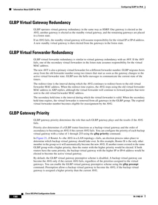 Configuring GLBP for IPv6
Information About GLBP for IPv6
190
Cisco IOS IPv6 Configuration Guide
78-17482-01
GLBP Virtual Gateway Redundancy
GLBP operates virtual gateway redundancy in the same way as HSRP. One gateway is elected as the
AVG, another gateway is elected as the standby virtual gateway, and the remaining gateways are placed
in a listen state.
If an AVG fails, the standby virtual gateway will assume responsibility for the virtual IP or IPv6 address.
A new standby virtual gateway is then elected from the gateways in the listen state.
GLBP Virtual Forwarder Redundancy
GLBP virtual forwarder redundancy is similar to virtual gateway redundancy with an AVF. If the AVF
fails, one of the secondary virtual forwarders in the listen state assumes responsibility for the virtual
MAC address.
The new AVF is also a primary virtual forwarder for a different forwarder number. GLBP migrates hosts
away from the old forwarder number using two timers that start as soon as the gateway changes to the
active virtual forwarder state. GLBP uses the hello messages to communicate the current state of the
timers.
The redirect time is the interval during which the AVG continues to redirect hosts to the old virtual
forwarder MAC address. When the redirect time expires, the AVG stops using the old virtual forwarder
MAC address in ARP replies, although the virtual forwarder will continue to forward packets that were
sent to the old virtual forwarder MAC address.
The secondary hold time is the interval during which the virtual forwarder is valid. When the secondary
hold time expires, the virtual forwarder is removed from all gateways in the GLBP group. The expired
virtual forwarder number becomes eligible for reassignment by the AVG.
GLBP Gateway Priority
GLBP gateway priority determines the role that each GLBP gateway plays and the results if the AVG
fails.
Priority also determines if a GLBP router functions as a backup virtual gateway and the order of
ascendancy to becoming an AVG if the current AVG fails. You can configure the priority of each backup
virtual gateway with a value of 1 through 255 using the glbp priority command.
In Figure 21, if Router A—the AVG in a LAN topology—fails, an election process takes place to
determine which backup virtual gateway should take over. In this example, Router B is the only other
member in the group so it will automatically become the new AVG. If another router existed in the same
GLBP group with a higher priority, then the router with the higher priority would be elected. If both
routers have the same priority, the backup virtual gateway with the higher IP or IPv6 address would be
elected to become the active virtual gateway.
By default, the GLBP virtual gateway preemptive scheme is disabled. A backup virtual gateway can
become the AVG only if the current AVG fails, regardless of the priorities assigned to the virtual
gateways. You can enable the GLBP virtual gateway preemptive scheme using the glbp preempt
command. Preemption allows a backup virtual gateway to become the AVG, if the backup virtual
gateway is assigned a higher priority than the current AVG.
 
