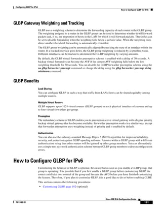 Configuring GLBP for IPv6
How to Configure GLBP for IPv6
191
Cisco IOS IPv6 Configuration Guide
78-17482-01
GLBP Gateway Weighting and Tracking
GLBP uses a weighting scheme to determine the forwarding capacity of each router in the GLBP group.
The weighting assigned to a router in the GLBP group can be used to determine whether it will forward
packets and, if so, the proportion of hosts in the LAN for which it will forward packets. Thresholds can
be set to disable forwarding when the weighting falls below a certain value. When the weighting rises
above another threshold, forwarding is automatically reenabled.
The GLBP group weighting can be automatically adjusted by tracking the state of an interface within the
router. If a tracked interface goes down, the GLBP group weighting is reduced by a specified value.
Different interfaces can be tracked to decrement the GLBP weighting by varying amounts.
By default, the GLBP virtual forwarder preemptive scheme is enabled with a delay of 30 seconds. A
backup virtual forwarder can become the AVF if the current AVF weighting falls below the low
weighting threshold for 30 seconds. You can disable the GLBP forwarder preemptive scheme using the
no glbp forwarder preempt command or change the delay using the glbp forwarder preempt delay
minimum command.
GLBP Benefits
Load Sharing
You can configure GLBP in such a way that traffic from LAN clients can be shared equitably among
multiple routers.
Multiple Virtual Routers
GLBP supports up to 1024 virtual routers (GLBP groups) on each physical interface of a router and up
to four virtual forwarders per group.
Preemption
The redundancy scheme of GLBP enables you to preempt an active virtual gateway with a higher priority
backup virtual gateway that has become available. Forwarder preemption works in a similar way, except
that forwarder preemption uses weighting instead of priority and is enabled by default.
Authentication
You can also use the industry-standard Message Digest 5 (MD5) algorithm for improved reliability,
security, and protection against GLBP-spoofing software. A router within a GLBP group with a different
authentication string than other routers will be ignored by other group members. You can alternatively
use a simple text password authentication scheme between GLBP group members to detect configuration
errors.
How to Configure GLBP for IPv6
Customizing the behavior of GLBP is optional. Be aware that as soon as you enable a GLBP group, that
group is operating. It is possible that if you first enable a GLBP group before customizing GLBP, the
router could take over control of the group and become the AVG before you have finished customizing
the feature. Therefore, if you plan to customize GLBP, it is a good idea to do so before enabling GLBP.
This section contains the following procedures:
• Customizing GLBP, page 192 (optional)
 
