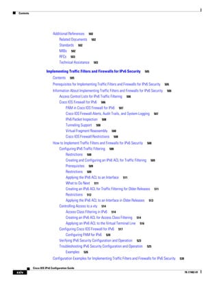 Contents
xxiv
Cisco IOS IPv6 Configuration Guide
78-17482-01
Additional References 502
Related Documents 502
Standards 502
MIBs 502
RFCs 503
Technical Assistance 503
Implementing Traffic Filters and Firewalls for IPv6 Security 505
Contents 505
Prerequisites for Implementing Traffic Filters and Firewalls for IPv6 Security 505
Information About Implementing Traffic Filters and Firewalls for IPv6 Security 506
Access Control Lists for IPv6 Traffic Filtering 506
Cisco IOS Firewall for IPv6 506
PAM in Cisco IOS Firewall for IPv6 507
Cisco IOS Firewall Alerts, Audit Trails, and System Logging 507
IPv6 Packet Inspection 508
Tunneling Support 508
Virtual Fragment Reassembly 508
Cisco IOS Firewall Restrictions 508
How to Implement Traffic Filters and Firewalls for IPv6 Security 508
Configuring IPv6 Traffic Filtering 508
Restrictions 508
Creating and Configuring an IPv6 ACL for Traffic Filtering 509
Prerequisites 509
Restrictions 509
Applying the IPv6 ACL to an Interface 511
What to Do Next 511
Creating an IPv6 ACL for Traffic Filtering for Older Releases 511
Restrictions 512
Applying the IPv6 ACL to an Interface in Older Releases 513
Controlling Access to a vty 514
Access Class Filtering in IPv6 514
Creating an IPv6 ACL for Access Class Filtering 514
Applying an IPv6 ACL to the Virtual Terminal Line 516
Configuring Cisco IOS Firewall for IPv6 517
Configuring PAM for IPv6 520
Verifying IPv6 Security Configuration and Operation 523
Troubleshooting IPv6 Security Configuration and Operation 525
Examples 526
Configuration Examples for Implementing Traffic Filters and Firewalls for IPv6 Security 530
 
