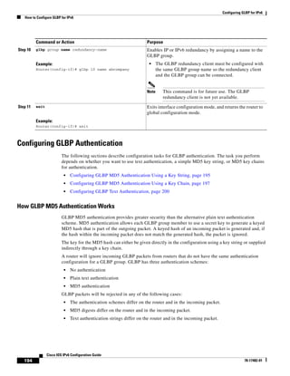 Configuring GLBP for IPv6
How to Configure GLBP for IPv6
194
Cisco IOS IPv6 Configuration Guide
78-17482-01
Configuring GLBP Authentication
The following sections describe configuration tasks for GLBP authentication. The task you perform
depends on whether you want to use text authentication, a simple MD5 key string, or MD5 key chains
for authentication.
• Configuring GLBP MD5 Authentication Using a Key String, page 195
• Configuring GLBP MD5 Authentication Using a Key Chain, page 197
• Configuring GLBP Text Authentication, page 200
How GLBP MD5 Authentication Works
GLBP MD5 authentication provides greater security than the alternative plain text authentication
scheme. MD5 authentication allows each GLBP group member to use a secret key to generate a keyed
MD5 hash that is part of the outgoing packet. A keyed hash of an incoming packet is generated and, if
the hash within the incoming packet does not match the generated hash, the packet is ignored.
The key for the MD5 hash can either be given directly in the configuration using a key string or supplied
indirectly through a key chain.
A router will ignore incoming GLBP packets from routers that do not have the same authentication
configuration for a GLBP group. GLBP has three authentication schemes:
• No authentication
• Plain text authentication
• MD5 authentication
GLBP packets will be rejected in any of the following cases:
• The authentication schemes differ on the router and in the incoming packet.
• MD5 digests differ on the router and in the incoming packet.
• Text authentication strings differ on the router and in the incoming packet.
Step 10 glbp group name redundancy-name
Example:
Router(config-if)# glbp 10 name abcompany
Enables IP or IPv6 redundancy by assigning a name to the
GLBP group.
• The GLBP redundancy client must be configured with
the same GLBP group name so the redundancy client
and the GLBP group can be connected.
Note This command is for future use. The GLBP
redundancy client is not yet available.
Step 11 exit
Example:
Router(config-if)# exit
Exits interface configuration mode, and returns the router to
global configuration mode.
Command or Action Purpose
 
