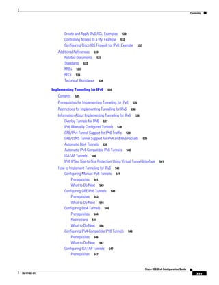 Contents
xxv
Cisco IOS IPv6 Configuration Guide
78-17482-01
Create and Apply IPv6 ACL: Examples 530
Controlling Access to a vty: Example 532
Configuring Cisco IOS Firewall for IPv6: Example 532
Additional References 533
Related Documents 533
Standards 533
MIBs 533
RFCs 534
Technical Assistance 534
Implementing Tunneling for IPv6 535
Contents 535
Prerequisites for Implementing Tunneling for IPv6 535
Restrictions for Implementing Tunneling for IPv6 536
Information About Implementing Tunneling for IPv6 536
Overlay Tunnels for IPv6 537
IPv6 Manually Configured Tunnels 538
GRE/IPv4 Tunnel Support for IPv6 Traffic 539
GRE/CLNS Tunnel Support for IPv4 and IPv6 Packets 539
Automatic 6to4 Tunnels 539
Automatic IPv4-Compatible IPv6 Tunnels 540
ISATAP Tunnels 540
IPv6 IPSec Site-to-Site Protection Using Virtual Tunnel Interface 541
How to Implement Tunneling for IPv6 541
Configuring Manual IPv6 Tunnels 541
Prerequisites 541
What to Do Next 543
Configuring GRE IPv6 Tunnels 543
Prerequisites 543
What to Do Next 544
Configuring 6to4 Tunnels 544
Prerequisites 544
Restrictions 544
What to Do Next 546
Configuring IPv4-Compatible IPv6 Tunnels 546
Prerequisites 546
What to Do Next 547
Configuring ISATAP Tunnels 547
Prerequisites 547
 