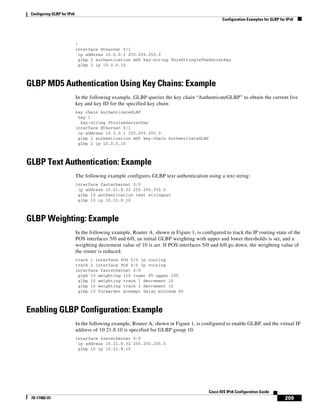 Configuring GLBP for IPv6
Configuration Examples for GLBP for IPv6
209
Cisco IOS IPv6 Configuration Guide
78-17482-01
!
interface Ethernet 0/1
ip address 10.0.0.1 255.255.255.0
glbp 2 authentication md5 key-string ThisStringIsTheSecretKey
glbp 2 ip 10.0.0.10
GLBP MD5 Authentication Using Key Chains: Example
In the following example, GLBP queries the key chain “AuthenticateGLBP” to obtain the current live
key and key ID for the specified key chain:
key chain AuthenticateGLBP
key 1
key-string ThisIsASecretKey
interface Ethernet 0/1
ip address 10.0.0.1 255.255.255.0
glbp 2 authentication md5 key-chain AuthenticateGLBP
glbp 2 ip 10.0.0.10
GLBP Text Authentication: Example
The following example configures GLBP text authentication using a text string:
interface fastethernet 0/0
ip address 10.21.8.32 255.255.255.0
glbp 10 authentication text stringxyz
glbp 10 ip 10.21.8.10
GLBP Weighting: Example
In the following example, Router A, shown in Figure 1, is configured to track the IP routing state of the
POS interfaces 5/0 and 6/0, an initial GLBP weighting with upper and lower thresholds is set, and a
weighting decrement value of 10 is set. If POS interfaces 5/0 and 6/0 go down, the weighting value of
the router is reduced.
track 1 interface POS 5/0 ip routing
track 2 interface POS 6/0 ip routing
interface fastethernet 0/0
glpb 10 weighting 110 lower 95 upper 105
glbp 10 weighting track 1 decrement 10
glbp 10 weighting track 2 decrement 10
glbp 10 forwarder preempt delay minimum 60
Enabling GLBP Configuration: Example
In the following example, Router A, shown in Figure 1, is configured to enable GLBP, and the virtual IP
address of 10.21.8.10 is specified for GLBP group 10:
interface fastethernet 0/0
ip address 10.21.8.32 255.255.255.0
glbp 10 ip 10.21.8.10
 