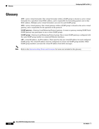 Configuring GLBP for IPv6
Glossary
212
Cisco IOS IPv6 Configuration Guide
78-17482-01
Glossary
AVF—active virtual forwarder. One virtual forwarder within a GLBP group is elected as active virtual
forwarder for a specified virtual MAC address, and is responsible for forwarding packets sent to that
MAC address. Multiple active virtual forwarders can exist for each GLBP group.
AVG—active virtual gateway. One virtual gateway within a GLBP group is elected as the active virtual
gateway, and is responsible for the operation of the protocol.
GLBP gateway—Gateway Load Balancing Protocol gateway. A router or gateway running GLBP. Each
GLBP gateway may participate in one or more GLBP groups.
GLBP group—Gateway Load Balancing Protocol group. One or more GLBP gateways configured with
the same GLBP group number on connected Ethernet interfaces.
vIP—virtual IP address. An IPv4 address. There must be only one virtual IP address for each configured
GLBP group. The virtual IP address must be configured on at least one GLBP group member. Other
GLBP group members can learn the virtual IP address from hello messages.
Note Refer to the Internetworking Terms and Acronyms for terms not included in this glossary.
 