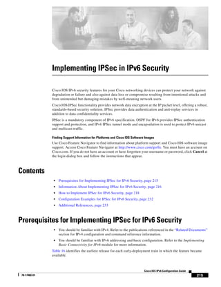 215
Cisco IOS IPv6 Configuration Guide
78-17482-01
Implementing IPSec in IPv6 Security
Cisco IOS IPv6 security features for your Cisco networking devices can protect your network against
degradation or failure and also against data loss or compromise resulting from intentional attacks and
from unintended but damaging mistakes by well-meaning network users.
Cisco IOS IPSec functionality provides network data encryption at the IP packet level, offering a robust,
standards-based security solution. IPSec provides data authentication and anti-replay services in
addition to data confidentiality services.
IPSec is a mandatory component of IPv6 specification. OSPF for IPv6 provides IPSec authentication
support and protection, and IPv6 IPSec tunnel mode and encapsulation is used to protect IPv6 unicast
and multicast traffic.
Finding Support Information for Platforms and Cisco IOS Software Images
Use Cisco Feature Navigator to find information about platform support and Cisco IOS software image
support. Access Cisco Feature Navigator at http://www.cisco.com/go/fn. You must have an account on
Cisco.com. If you do not have an account or have forgotten your username or password, click Cancel at
the login dialog box and follow the instructions that appear.
Contents
• Prerequisites for Implementing IPSec for IPv6 Security, page 215
• Information About Implementing IPSec for IPv6 Security, page 216
• How to Implement IPSec for IPv6 Security, page 218
• Configuration Examples for IPSec for IPv6 Security, page 232
• Additional References, page 233
Prerequisites for Implementing IPSec for IPv6 Security
• You should be familiar with IPv4. Refer to the publications referenced in the “Related Documents”
section for IPv4 configuration and command reference information.
• You should be familiar with IPv6 addressing and basic configuration. Refer to the Implementing
Basic Connectivity for IPv6 module for more information.
Table 16 identifies the earliest release for each early-deployment train in which the feature became
available.
 