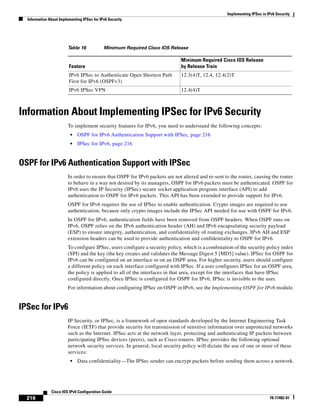 Implementing IPSec in IPv6 Security
Information About Implementing IPSec for IPv6 Security
216
Cisco IOS IPv6 Configuration Guide
78-17482-01
Information About Implementing IPSec for IPv6 Security
To implement security features for IPv6, you need to understand the following concepts:
• OSPF for IPv6 Authentication Support with IPSec, page 216
• IPSec for IPv6, page 216
OSPF for IPv6 Authentication Support with IPSec
In order to ensure that OSPF for IPv6 packets are not altered and re-sent to the router, causing the router
to behave in a way not desired by its managers, OSPF for IPv6 packets must be authenticated. OSPF for
IPv6 uses the IP Security (IPSec) secure socket application program interface (API) to add
authentication to OSPF for IPv6 packets. This API has been extended to provide support for IPv6.
OSPF for IPv6 requires the use of IPSec to enable authentication. Crypto images are required to use
authentication, because only crypto images include the IPSec API needed for use with OSPF for IPv6.
In OSPF for IPv6, authentication fields have been removed from OSPF headers. When OSPF runs on
IPv6, OSPF relies on the IPv6 authentication header (AH) and IPv6 encapsulating security payload
(ESP) to ensure integrity, authentication, and confidentiality of routing exchanges. IPv6 AH and ESP
extension headers can be used to provide authentication and confidentiality to OSPF for IPv6.
To configure IPSec, users configure a security policy, which is a combination of the security policy index
(SPI) and the key (the key creates and validates the Message Digest 5 [MD5] value). IPSec for OSPF for
IPv6 can be configured on an interface or on an OSPF area. For higher security, users should configure
a different policy on each interface configured with IPSec. If a user configures IPSec for an OSPF area,
the policy is applied to all of the interfaces in that area, except for the interfaces that have IPSec
configured directly. Once IPSec is configured for OSPF for IPv6, IPSec is invisible to the user.
For information about configuring IPSec on OSPF in IPv6, see the Implementing OSPF for IPv6 module.
IPSec for IPv6
IP Security, or IPSec, is a framework of open standards developed by the Internet Engineering Task
Force (IETF) that provide security for transmission of sensitive information over unprotected networks
such as the Internet. IPSec acts at the network layer, protecting and authenticating IP packets between
participating IPSec devices (peers), such as Cisco routers. IPSec provides the following optional
network security services. In general, local security policy will dictate the use of one or more of these
services:
• Data confidentiality—The IPSec sender can encrypt packets before sending them across a network.
Table 16 Minimum Required Cisco IOS Release
Feature
Minimum Required Cisco IOS Release
by Release Train
IPv6 IPSec to Authenticate Open Shortest Path
First for IPv6 (OSPFv3)
12.3(4)T, 12.4, 12.4(2)T
IPv6 IPSec VPN 12.4(4)T
 