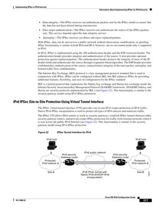 Implementing IPSec in IPv6 Security
Information About Implementing IPSec for IPv6 Security
217
Cisco IOS IPv6 Configuration Guide
78-17482-01
• Data integrity—The IPSec receiver can authenticate packets sent by the IPSec sender to ensure that
the data has not been altered during transmission.
• Data origin authentication—The IPSec receiver can authenticate the source of the IPSec packets
sent. This service depends upon the data integrity service.
• Antireplay—The IPSec receiver can detect and reject replayed packets.
With IPSec, data can be sent across a public network without observation, modification, or spoofing.
IPSec functionality is similar in both IPv6 and IPv4; however, site-to-site tunnel mode only is supported
in IPv6.
In IPv6, IPSec is implemented using the AH authentication header and the ESP extension header. The
authentication header provides integrity and authentication of the source. It also provides optional
protection against replayed packets. The authentication header protects the integrity of most of the IP
header fields and authenticates the source through a signature-based algorithm. The ESP header provides
confidentiality, authentication of the source, connectionless integrity of the inner packet, antireplay, and
limited traffic flow confidentiality.
The Internet Key Exchange (IKE) protocol is a key management protocol standard that is used in
conjunction with IPSec. IPSec can be configured without IKE, but IKE enhances IPSec by providing
additional features, flexibility, and ease of configuration for the IPSec standard.
IKE is a hybrid protocol that implements the Oakley key exchange and Skeme key exchange inside the
Internet Security Association Key Management Protocol (ISAKMP) framework. (ISAKMP, Oakley, and
Skeme are security protocols implemented by IKE.) (see Figure 22). This functionality is similar to the
security gateway model using IPv4 IPSec protection.
IPv6 IPSec Site-to-Site Protection Using Virtual Tunnel Interface
The IPSec virtual tunnel interface (VTI) provides site-to-site IPv6 crypto protection of IPv6 traffic.
Native IPv6 IPSec encapsulation is used to protect all types of IPv6 unicast and multicast traffic.
The IPSec VTI allows IPv6 routers to work as security gateways, establish IPSec tunnels between other
security gateway routers, and provide crypto IPSec protection for traffic from internal networks when it
is sent across the public IPv6 Internet (see Figure 22). This functionality is similar to the security
gateway model using IPv4 IPSec protection.
Figure 22 IPSec Tunnel Interface for IPv6
Protected
IPv6 network A
IPv6 security
Gateway router
IPv6 security
Gateway router
IPv6 public network
IPv6 IPsec tunnel with
Native IPv6-AH/ESP-IPv6
encapsulation
Site-A
Protected
IPv6 network B
Site-B
146001
IPv6 host IPv6 host
 