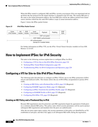 Implementing IPSec in IPv6 Security
How to Implement IPSec for IPv6 Security
218
Cisco IOS IPv6 Configuration Guide
78-17482-01
When the IPSec tunnel is configured, IKE and IPSec security associations (SAs) are negotiated and set
up before the line protocol for the tunnel interface is changed to the UP state. The remote IKE peer is
the same as the tunnel destination address; the local IKE peer will be the address picked from tunnel
source interface which has the same IPv6 address scope as tunnel destination address.
Figure 2 shows the IPSec packet format.
Figure 23 IPv6 IPSec Packet Format
For further information on IPSec VTI, see the IPSec Virtual Tunnel Interface module in Cisco IOS
Release 12.3(14)T.
How to Implement IPSec for IPv6 Security
The tasks in the following sections explain how to configure IPSec for IPv6:
• Configuring a VTI for Site-to-Site IPv6 IPSec Protection, page 218
• Verifying IPSec Tunnel Mode Configuration, page 226
• Troubleshooting IPSec for IPv6 Configuration and Operation, page 228
Configuring a VTI for Site-to-Site IPv6 IPSec Protection
The following tasks describe how to configure an IPSec VTI for site-to-site IPSec protection of IPv6
unicast and multicast traffic. This feature allows the use of IPv6 IPSec encapsulation to protect IPv6
traffic.
• Creating an IKE Policy and a Preshared Key in IPv6, page 218 (Required)
• Configuring ISAKMP Aggressive Mode, page 221 (Optional)
• Configuring an IPSec Transform Set and IPSec Profile, page 222 (Required)
• Configuring an ISAKMP Profile in IPv6, page 223 (Required)
• Configuring IPv6 IPSec VTI, page 224 (Required)
Creating an IKE Policy and a Preshared Key in IPv6
Because IKE negotiations must be protected, each IKE negotiation begins by agreement of both peers
on a common (shared) IKE policy. This policy states which security parameters will be used to protect
subsequent IKE negotiations and mandates how the peers are authenticated.
After the two peers agree upon a policy, the security parameters of the policy are identified by an SA
established at each peer, and these SAs apply to all subsequent IKE traffic during the negotiation.
Outer
IPv6 header
Inner
IPv6 header
Payload PaddingAH
header
ESP
header
ESP
Auth
(except for mutable fields)
ESP encrypted
ESP HMAC authenticated
AH authenticated
ESP encrypted
ESP HMAC authenticated
AH authenticated
146205
 