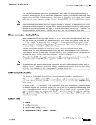 Implementing IPSec in IPv6 Security
How to Implement IPSec for IPv6 Security
219
Cisco IOS IPv6 Configuration Guide
78-17482-01
You can configure multiple, prioritized policies on each peer—each with a different combination of
parameter values. However, at least one of these policies must contain exactly the same encryption, hash,
authentication, and Diffie-Hellman parameter values as one of the policies on the remote peer. For each
policy that you create, you assign a unique priority (1 through 10,000, with 1 being the highest priority).
Note If you are interoperating with a device that supports only one of the values for a parameter, your choice
is limited to the value supported by the other device. Aside from this limitation, there is often a trade-off
between security and performance, and many of these parameter values represent such a trade-off. You
should evaluate the level of security risks for your network and your tolerance for these risks.
IKE Peers Agreeing Upon a Matching IKE Policy
When the IKE negotiation begins, IKE searches for an IKE policy that is the same on both peers. The
peer that initiates the negotiation will send all its policies to the remote peer, and the remote peer will
try to find a match. The remote peer looks for a match by comparing its own highest priority policy
against the policies received from the other peer. The remote peer checks each of its policies in order of
its priority (highest priority first) until a match is found.
A match is made when both policies from the two peers contain the same encryption, hash,
authentication, and Diffie-Hellman parameter values, and when the remote peer’s policy specifies a
lifetime that is less than or equal to the lifetime in the policy being compared. (If the lifetimes are not
identical, the shorter lifetime—from the remote peer’s policy—will be used.)
If a match is found, IKE will complete negotiation, and IPSec security associations will be created. If no
acceptable match is found, IKE refuses negotiation and IPSec will not be established.
Note Depending on which authentication method is specified in a policy, additional configuration might be
required. If a peer’s policy does not have the required companion configuration, the peer will not submit
the policy when attempting to find a matching policy with the remote peer.
ISAKMP Identity for Preshared Keys
You should set the ISAKMP identity for each peer that uses preshared keys in an IKE policy.
When two peers use IKE to establish IPSec SAs, each peer sends its identity to the remote peer. Each
peer sends either its hostname or its IPv6 address, depending on how you have set the ISAKMP identity
of the router.
By default, a peer’s ISAKMP identity is the IPv6 address of the peer. If appropriate, you could change
the identity to be the peer’s hostname instead. As a general rule, set the identities of all peers the same
way—either all peers should use their IPv6 addresses or all peers should use their hostnames. If some
peers use their hostnames and some peers use their IPv6 addresses to identify themselves to each other,
IKE negotiations could fail if the identity of a remote peer is not recognized and a DNS lookup is unable
to resolve the identity.
SUMMARY STEPS
1. enable
2. configure terminal
3. crypto isakmp policy priority
4. authentication {rsa-sig | rsa-encr | pre-share}
 