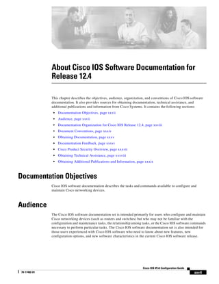 xxvii
Cisco IOS IPv6 Configuration Guide
78-17482-01
About Cisco IOS Software Documentation for
Release 12.4
This chapter describes the objectives, audience, organization, and conventions of Cisco IOS software
documentation. It also provides sources for obtaining documentation, technical assistance, and
additional publications and information from Cisco Systems. It contains the following sections:
• Documentation Objectives, page xxvii
• Audience, page xxvii
• Documentation Organization for Cisco IOS Release 12.4, page xxviii
• Document Conventions, page xxxiv
• Obtaining Documentation, page xxxv
• Documentation Feedback, page xxxvi
• Cisco Product Security Overview, page xxxvii
• Obtaining Technical Assistance, page xxxviii
• Obtaining Additional Publications and Information, page xxxix
Documentation Objectives
Cisco IOS software documentation describes the tasks and commands available to configure and
maintain Cisco networking devices.
Audience
The Cisco IOS software documentation set is intended primarily for users who configure and maintain
Cisco networking devices (such as routers and switches) but who may not be familiar with the
configuration and maintenance tasks, the relationship among tasks, or the Cisco IOS software commands
necessary to perform particular tasks. The Cisco IOS software documentation set is also intended for
those users experienced with Cisco IOS software who need to know about new features, new
configuration options, and new software characteristics in the current Cisco IOS software release.
 