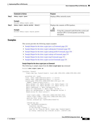 Implementing IPSec in IPv6 Security
How to Implement IPSec for IPv6 Security
229
Cisco IOS IPv6 Configuration Guide
78-17482-01
Examples
This section provides the following output examples:
• Sample Output for the show crypto ipsec sa Command, page 229
• Sample Output for the show crypto isakmp peer Command, page 230
• Sample Output for the show crypto isakmp profile Command, page 230
• Sample Output for the show crypto isakmp sa Command, page 231
• Sample Output for the show crypto map Command, page 231
• Sample Output for the show crypto session Command, page 231
Sample Output for the show crypto ipsec sa Command
The following is sample output from the show crypto ipsec sa command:
Router# show crypto ipsec sa
interface: Tunnel0
Crypto map tag: Tunnel0-head-0, local addr 3FFE:2002::A8BB:CCFF:FE01:9002
protected vrf: (none)
local ident (addr/mask/prot/port): (::/0/0/0)
remote ident (addr/mask/prot/port): (::/0/0/0)
current_peer 3FFE:2002::A8BB:CCFF:FE01:2C02 port 500
PERMIT, flags={origin_is_acl,}
#pkts encaps: 133, #pkts encrypt: 133, #pkts digest: 133
#pkts decaps: 133, #pkts decrypt: 133, #pkts verify: 133
#pkts compressed: 0, #pkts decompressed: 0
#pkts not compressed: 0, #pkts compr. failed: 0
#pkts not decompressed: 0, #pkts decompress failed: 0
#send errors 60, #recv errors 0
local crypto endpt.: 3FFE:2002::A8BB:CCFF:FE01:9002,
remote crypto endpt.: 3FFE:2002::A8BB:CCFF:FE01:2C02
path mtu 1514, ip mtu 1514
current outbound spi: 0x28551D9A(676666778)
inbound esp sas:
spi: 0x2104850C(553944332)
transform: esp-des ,
in use settings ={Tunnel, }
conn id: 93, flow_id: SW:93, crypto map: Tunnel0-head-0
sa timing: remaining key lifetime (k/sec): (4397507/148)
Step 2 debug crypto ipsec
Example:
Router# debug crypto ipsec
Displays IPSec network events.
Step 3 debug crypto engine packet [detail]
Example:
Router# debug crypto engine packet
Displays the contents of IPv6 packets.
Caution Using this command could flood the system and
increase CPU if several packets are being
encrypted.
Command or Action Purpose
 