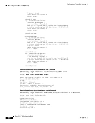Implementing IPSec in IPv6 Security
How to Implement IPSec for IPv6 Security
230
Cisco IOS IPv6 Configuration Guide
78-17482-01
IV size: 8 bytes
replay detection support: Y
Status: ACTIVE
inbound ah sas:
spi: 0x967698CB(2524354763)
transform: ah-sha-hmac ,
in use settings ={Tunnel, }
conn id: 93, flow_id: SW:93, crypto map: Tunnel0-head-0
sa timing: remaining key lifetime (k/sec): (4397507/147)
replay detection support: Y
Status: ACTIVE
inbound pcp sas:
outbound esp sas:
spi: 0x28551D9A(676666778)
transform: esp-des ,
in use settings ={Tunnel, }
conn id: 94, flow_id: SW:94, crypto map: Tunnel0-head-0
sa timing: remaining key lifetime (k/sec): (4397508/147)
IV size: 8 bytes
replay detection support: Y
Status: ACTIVE
outbound ah sas:
spi: 0xA83E05B5(2822636981)
transform: ah-sha-hmac ,
in use settings ={Tunnel, }
conn id: 94, flow_id: SW:94, crypto map: Tunnel0-head-0
sa timing: remaining key lifetime (k/sec): (4397508/147)
replay detection support: Y
Status: ACTIVE
outbound pcp sas:
Sample Output for the show crypto isakmp peer Command
The following sample output shows peer descriptions on an IPv6 router:
Router# show crypto isakmp peer detail
Peer: 2001:0DB8:0:1::1 Port: 500 Local: 2001:0DB8:0:2::1
Phase1 id: 2001:0DB8:0:1::1
flags:
NAS Port: 0 (Normal)
IKE SAs: 1 IPSec SA bundles: 1
last_locker: 0x141A188, last_last_locker: 0x0
last_unlocker: 0x0, last_last_unlocker: 0x0
Sample Output for the show crypto isakmp profile Command
The following sample output shows the ISAKMP profiles that are defined on an IPv6 router.
Router# show crypto isakmp profile
ISAKMP PROFILE tom
Identities matched are:
ipv6-address 2001:0DB8:0:1::1/32
Certificate maps matched are:
Identity presented is: ipv6-address fqdn
keyring(s): <none>
trustpoint(s): <all>
 