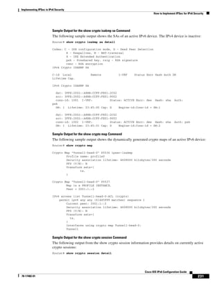 Implementing IPSec in IPv6 Security
How to Implement IPSec for IPv6 Security
231
Cisco IOS IPv6 Configuration Guide
78-17482-01
Sample Output for the show crypto isakmp sa Command
The following sample output shows the SAs of an active IPv6 device. The IPv4 device is inactive:
Router# show crypto isakmp sa detail
Codes: C - IKE configuration mode, D - Dead Peer Detection
K - Keepalives, N - NAT-traversal
X - IKE Extended Authentication
psk - Preshared key, rsig - RSA signature
renc - RSA encryption
IPv4 Crypto ISAKMP SA
C-id Local Remote I-VRF Status Encr Hash Auth DH
Lifetime Cap.
IPv6 Crypto ISAKMP SA
dst: 3FFE:2002::A8BB:CCFF:FE01:2C02
src: 3FFE:2002::A8BB:CCFF:FE01:9002
conn-id: 1001 I-VRF: Status: ACTIVE Encr: des Hash: sha Auth:
psk
DH: 1 Lifetime: 23:45:00 Cap: D Engine-id:Conn-id = SW:1
dst: 3FFE:2002::A8BB:CCFF:FE01:2C02
src: 3FFE:2002::A8BB:CCFF:FE01:9002
conn-id: 1002 I-VRF: Status: ACTIVE Encr: des Hash: sha Auth: psk
DH: 1 Lifetime: 23:45:01 Cap: D Engine-id:Conn-id = SW:2
Sample Output for the show crypto map Command
The following sample output shows the dynamically generated crypto maps of an active IPv6 device:
Router# show crypto map
Crypto Map "Tunnel1-head-0" 65536 ipsec-isakmp
Profile name: profile0
Security association lifetime: 4608000 kilobytes/300 seconds
PFS (Y/N): N
Transform sets={
ts,
}
Crypto Map "Tunnel1-head-0" 65537
Map is a PROFILE INSTANCE.
Peer = 2001:1::2
IPv6 access list Tunnel1-head-0-ACL (crypto)
permit ipv6 any any (61445999 matches) sequence 1
Current peer: 2001:1::2
Security association lifetime: 4608000 kilobytes/300 seconds
PFS (Y/N): N
Transform sets={
ts,
}
Interfaces using crypto map Tunnel1-head-0:
Tunnel1
Sample Output for the show crypto session Command
The following output from the show crypto session information provides details on currently active
crypto sessions:
Router# show crypto session detail
 