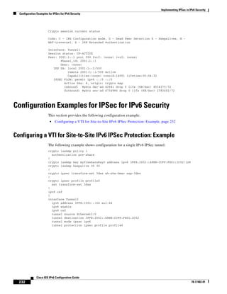 Implementing IPSec in IPv6 Security
Configuration Examples for IPSec for IPv6 Security
232
Cisco IOS IPv6 Configuration Guide
78-17482-01
Crypto session current status
Code: C - IKE Configuration mode, D - Dead Peer Detection K - Keepalives, N -
NAT-traversal, X - IKE Extended Authentication
Interface: Tunnel1
Session status: UP-ACTIVE
Peer: 2001:1::1 port 500 fvrf: (none) ivrf: (none)
Phase1_id: 2001:1::1
Desc: (none)
IKE SA: local 2001:1::2/500
remote 2001:1::1/500 Active
Capabilities:(none) connid:14001 lifetime:00:04:32
IPSEC FLOW: permit ipv6 ::/0 ::/0
Active SAs: 4, origin: crypto map
Inbound: #pkts dec'ed 42641 drop 0 life (KB/Sec) 4534375/72
Outbound: #pkts enc'ed 6734980 drop 0 life (KB/Sec) 2392402/72
Configuration Examples for IPSec for IPv6 Security
This section provides the following configuration example:
• Configuring a VTI for Site-to-Site IPv6 IPSec Protection: Example, page 232
Configuring a VTI for Site-to-Site IPv6 IPSec Protection: Example
The following example shows configuration for a single IPv6 IPSec tunnel:
crypto isakmp policy 1
authentication pre-share
!
crypto isakmp key myPreshareKey0 address ipv6 3FFE:2002::A8BB:CCFF:FE01:2C02/128
crypto isakmp keepalive 30 30
!
crypto ipsec transform-set 3des ah-sha-hmac esp-3des
!
crypto ipsec profile profile0
set transform-set 3des
!
ipv6 cef
!
interface Tunnel0
ipv6 address 3FFE:1001::/64 eui-64
ipv6 enable
ipv6 cef
tunnel source Ethernet2/0
tunnel destination 3FFE:2002::A8BB:CCFF:FE01:2C02
tunnel mode ipsec ipv6
tunnel protection ipsec profile profile0
 