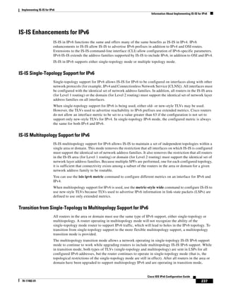 Implementing IS-IS for IPv6
Information About Implementing IS-IS for IPv6
237
Cisco IOS IPv6 Configuration Guide
78-17482-01
IS-IS Enhancements for IPv6
IS-IS in IPv6 functions the same and offers many of the same benefits as IS-IS in IPv4. IPv6
enhancements to IS-IS allow IS-IS to advertise IPv6 prefixes in addition to IPv4 and OSI routes.
Extensions to the IS-IS command-line interface (CLI) allow configuration of IPv6-specific parameters.
IPv6 IS-IS extends the address families supported by IS-IS to include IPv6, in addition to OSI and IPv4.
IS-IS in IPv6 supports either single-topology mode or multiple topology mode.
IS-IS Single-Topology Support for IPv6
Single-topology support for IPv6 allows IS-IS for IPv6 to be configured on interfaces along with other
network protocols (for example, IPv4 and Connectionless Network Service [CLNS]). All interfaces must
be configured with the identical set of network address families. In addition, all routers in the IS-IS area
(for Level 1 routing) or the domain (for Level 2 routing) must support the identical set of network layer
address families on all interfaces.
When single-topology support for IPv6 is being used, either old- or new-style TLVs may be used.
However, the TLVs used to advertise reachability to IPv6 prefixes use extended metrics. Cisco routers
do not allow an interface metric to be set to a value greater than 63 if the configuration is not set to
support only new-style TLVs for IPv4. In single-topology IPv6 mode, the configured metric is always
the same for both IPv4 and IPv6.
IS-IS Multitopology Support for IPv6
IS-IS multitopology support for IPv6 allows IS-IS to maintain a set of independent topologies within a
single area or domain. This mode removes the restriction that all interfaces on which IS-IS is configured
must support the identical set of network address families. It also removes the restriction that all routers
in the IS-IS area (for Level 1 routing) or domain (for Level 2 routing) must support the identical set of
network layer address families. Because multiple SPFs are performed, one for each configured topology,
it is sufficient that connectivity exists among a subset of the routers in the area or domain for a given
network address family to be routable.
You can use the isis ipv6 metric command to configure different metrics on an interface for IPv6 and
IPv4.
When multitopology support for IPv6 is used, use the metric-style wide command to configure IS-IS to
use new-style TLVs because TLVs used to advertise IPv6 information in link-state packets (LSPs) are
defined to use only extended metrics.
Transition from Single-Topology to Multitopology Support for IPv6
All routers in the area or domain must use the same type of IPv6 support, either single-topology or
multitopology. A router operating in multitopology mode will not recognize the ability of the
single-topology mode router to support IPv6 traffic, which will lead to holes in the IPv6 topology. To
transition from single-topology support to the more flexible multitopology support, a multitopology
transition mode is provided.
The multitopology transition mode allows a network operating in single-topology IS-IS IPv6 support
mode to continue to work while upgrading routers to include multitopology IS-IS IPv6 support. While
in transition mode, both types of TLVs (single-topology and multitopology) are sent in LSPs for all
configured IPv6 addresses, but the router continues to operate in single-topology mode (that is, the
topological restrictions of the single-topology mode are still in effect). After all routers in the area or
domain have been upgraded to support multitopology IPv6 and are operating in transition mode,
 