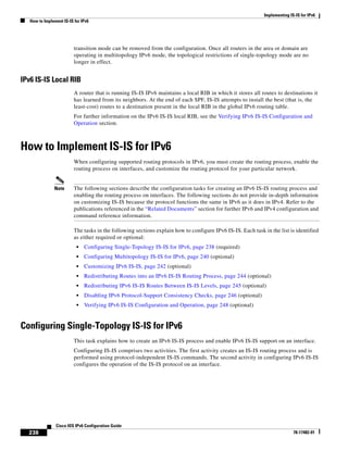 Implementing IS-IS for IPv6
How to Implement IS-IS for IPv6
238
Cisco IOS IPv6 Configuration Guide
78-17482-01
transition mode can be removed from the configuration. Once all routers in the area or domain are
operating in multitopology IPv6 mode, the topological restrictions of single-topology mode are no
longer in effect.
IPv6 IS-IS Local RIB
A router that is running IS-IS IPv6 maintains a local RIB in which it stores all routes to destinations it
has learned from its neighbors. At the end of each SPF, IS-IS attempts to install the best (that is, the
least-cost) routes to a destination present in the local RIB in the global IPv6 routing table.
For further information on the IPv6 IS-IS local RIB, see the Verifying IPv6 IS-IS Configuration and
Operation section.
How to Implement IS-IS for IPv6
When configuring supported routing protocols in IPv6, you must create the routing process, enable the
routing process on interfaces, and customize the routing protocol for your particular network.
Note The following sections describe the configuration tasks for creating an IPv6 IS-IS routing process and
enabling the routing process on interfaces. The following sections do not provide in-depth information
on customizing IS-IS because the protocol functions the same in IPv6 as it does in IPv4. Refer to the
publications referenced in the “Related Documents” section for further IPv6 and IPv4 configuration and
command reference information.
The tasks in the following sections explain how to configure IPv6 IS-IS. Each task in the list is identified
as either required or optional:
• Configuring Single-Topology IS-IS for IPv6, page 238 (required)
• Configuring Multitopology IS-IS for IPv6, page 240 (optional)
• Customizing IPv6 IS-IS, page 242 (optional)
• Redistributing Routes into an IPv6 IS-IS Routing Process, page 244 (optional)
• Redistributing IPv6 IS-IS Routes Between IS-IS Levels, page 245 (optional)
• Disabling IPv6 Protocol-Support Consistency Checks, page 246 (optional)
• Verifying IPv6 IS-IS Configuration and Operation, page 248 (optional)
Configuring Single-Topology IS-IS for IPv6
This task explains how to create an IPv6 IS-IS process and enable IPv6 IS-IS support on an interface.
Configuring IS-IS comprises two activities. The first activity creates an IS-IS routing process and is
performed using protocol-independent IS-IS commands. The second activity in configuring IPv6 IS-IS
configures the operation of the IS-IS protocol on an interface.
 