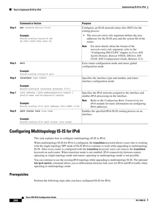 Implementing IS-IS for IPv6
How to Implement IS-IS for IPv6
240
Cisco IOS IPv6 Configuration Guide
78-17482-01
Configuring Multitopology IS-IS for IPv6
This task explains how to configure multitopology IS-IS in IPv6.
When multitopology IS-IS for IPv6 is configured, the transition keyword allows a user who is working
with the single-topology SPF mode of IS-IS IPv6 to continue to work while upgrading to multitopology
IS-IS. After every router is configured with the transition keyword, users can remove the transition
keyword on each router. When transition mode is not enabled, IPv6 connectivity between routers
operating in single-topology mode and routers operating in multitopology mode is not possible.
You can continue to use the existing IPv6 topology while upgrading to multitopology IS-IS. The optional
isis ipv6 metric command allows you to differentiate between link costs for IPv6 and IPv4 traffic when
operating in multitopology mode.
Prerequisites
Perform the following steps after you have configured IS-IS for IPv6.
Step 4 net network-entity-title
Example:
Router(config-router)# net
49.0001.0000.0000.000c.00
Configures an IS-IS network entity title (NET) for the
routing process.
• The network-entity-title argument defines the area
addresses for the IS-IS area and the system ID of the
router.
Note For more details about the format of the
network-entity-title argument, refer to the
“Configuring ISO CLNS” chapter in Cisco IOS
Apollo Domain, Banyan VINES, DECnet, IOS
CLNS, XNS Configuration Guide, Release 12.4.
Step 5 exit
Example:
Router(config-router)# exit
Exits router configuration mode and enters global
configuration mode.
Step 6 interface type number
Example:
Router(config)# interface Ethernet 0/0/1
Specifies the interface type and number, and enters
interface configuration mode.
Step 7 ipv6 address {ipv6-address/prefix-length |
prefix-name sub-bits/prefix-length}
Example:
Router(config-if)# ipv6 address 2001:0DB8::3/64
Specifies the IPv6 network assigned to the interface and
enables IPv6 processing on the interface.
Note Refer to the Configuring Basic Connectivity for
IPv6 module for more information on configuring
IPv6 addresses.
Step 8 ipv6 router isis area-name
Example:
Router(config-if)# ipv6 router isis area2
Enables the specified IPv6 IS-IS routing process on an
interface.
Command or Action Purpose
 