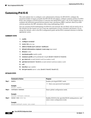 Implementing IS-IS for IPv6
How to Implement IS-IS for IPv6
242
Cisco IOS IPv6 Configuration Guide
78-17482-01
Customizing IPv6 IS-IS
This task explains how to configure a new administrative distance for IPv6 IS-IS, configure the
maximum number of equal-cost paths that IPv6 IS-IS will support, configure summary prefixes for IPv6
IS-IS, and configure an IS-IS instance to advertise the default IPv6 route (::/0). It also explains how to
configure the hold-down period between partial route calculations (PRCs) and how often Cisco IOS
software performs the SPF calculation when using multitopology IS-IS.
You can customize IS-IS multitopology for IPv6 for your network, but you likely will not need to do so.
The defaults for this feature are set to meet the requirements of most customers and features. If you
change the defaults, refer to the IPv4 configuration guide and the IPv6 command reference to find the
appropriate syntax.
SUMMARY STEPS
1. enable
2. configure terminal
3. router isis area-tag
4. address-family ipv6 [unicast | multicast]
5. default-information originate [route-map map-name]
6. distance value
7. maximum-paths number-paths
8. summary-prefix ipv6-prefix/prefix-length [level-1 | level-1-2 | level-2]
9. prc-interval seconds [initial-wait] [secondary-wait]
10. spf-interval [level-1 | level-2] seconds [initial-wait] [secondary-wait]
11. exit
12. interface type number
13. isis ipv6 metric metric-value [level-1 | level-2 | level-1-2]
DETAILED STEPS
Command or Action Purpose
Step 1 enable
Example:
Router> enable
Enables privileged EXEC mode.
• Enter your password if prompted.
Step 2 configure terminal
Example:
Router# configure terminal
Enters global configuration mode.
Step 3 router isis area-tag
Example:
Router(config)# router isis area2
Enables IS-IS for the specified IS-IS routing process, and
enters router configuration mode.
 