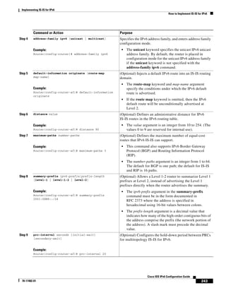 Implementing IS-IS for IPv6
How to Implement IS-IS for IPv6
243
Cisco IOS IPv6 Configuration Guide
78-17482-01
Step 4 address-family ipv6 [unicast | multicast]
Example:
Router(config-router)# address-family ipv6
Specifies the IPv6 address family, and enters address family
configuration mode.
• The unicast keyword specifies the unicast IPv6 unicast
address family. By default, the router is placed in
configuration mode for the unicast IPv6 address family
if the unicast keyword is not specified with the
address-family ipv6 command.
Step 5 default-information originate [route-map
map-name]
Example:
Router(config-router-af)# default-information
originate
(Optional) Injects a default IPv6 route into an IS-IS routing
domain.
• The route-map keyword and map-name argument
specify the conditions under which the IPv6 default
route is advertised.
• If the route map keyword is omitted, then the IPv6
default route will be unconditionally advertised at
Level 2.
Step 6 distance value
Example:
Router(config-router-af)# distance 90
(Optional) Defines an administrative distance for IPv6
IS-IS routes in the IPv6 routing table.
• The value argument is an integer from 10 to 254. (The
values 0 to 9 are reserved for internal use).
Step 7 maximum-paths number-paths
Example:
Router(config-router-af)# maximum-paths 3
(Optional) Defines the maximum number of equal-cost
routes that IPv6 IS-IS can support.
• This command also supports IPv6 Border Gateway
Protocol (BGP) and Routing Information Protocol
(RIP).
• The number-paths argument is an integer from 1 to 64.
The default for BGP is one path; the default for IS-IS
and RIP is 16 paths.
Step 8 summary-prefix ipv6-prefix/prefix-length
[level-1 | level-1-2 | level-2]
Example:
Router(config-router-af)# summary-prefix
2001:0DB8::/24
(Optional) Allows a Level 1-2 router to summarize Level 1
prefixes at Level 2, instead of advertising the Level 1
prefixes directly when the router advertises the summary.
• The ipv6-prefix argument in the summary-prefix
command must be in the form documented in
RFC 2373 where the address is specified in
hexadecimal using 16-bit values between colons.
• The prefix-length argument is a decimal value that
indicates how many of the high-order contiguous bits of
the address comprise the prefix (the network portion of
the address). A slash mark must precede the decimal
value.
Step 9 prc-interval seconds [initial-wait]
[secondary-wait]
Example:
Router(config-router-af)# prc-interval 20
(Optional) Configures the hold-down period between PRCs
for multitopology IS-IS for IPv6.
Command or Action Purpose
 