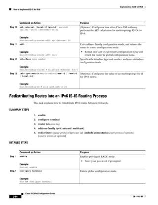 Implementing IS-IS for IPv6
How to Implement IS-IS for IPv6
244
Cisco IOS IPv6 Configuration Guide
78-17482-01
Redistributing Routes into an IPv6 IS-IS Routing Process
This task explains how to redistribute IPv6 routes between protocols.
SUMMARY STEPS
1. enable
2. configure terminal
3. router isis area-tag
4. address-family ipv6 [unicast | multicast]
5. redistribute source-protocol [process-id] [include-connected] [target-protocol-options]
[source-protocol-options]
DETAILED STEPS
Step 10 spf-interval [level-1 | level-2] seconds
[initial-wait] [secondary-wait]
Example:
Router(config-router-af)# spf-interval 30
(Optional) Configures how often Cisco IOS software
performs the SPF calculation for multitopology IS-IS for
IPv6.
Step 11 exit
Example:
Router(config-router-af)# exit
Exits address family configuration mode, and returns the
router to router configuration mode.
• Repeat this step to exit router configuration mode and
return the router to global configuration mode.
Step 12 interface type number
Example:
Router(config-router)# interface Ethernet 0/0/1
Specifies the interface type and number, and enters interface
configuration mode.
Step 13 isis ipv6 metric metric-value [level-1 | level-2
| level-1-2]
Example:
Router(config-if)# isis ipv6 metric 20
(Optional) Configures the value of an multitopology IS-IS
for IPv6 metric.
Command or Action Purpose
Command or Action Purpose
Step 1 enable
Example:
Router> enable
Enables privileged EXEC mode.
• Enter your password if prompted.
Step 2 configure terminal
Example:
Router# configure terminal
Enters global configuration mode.
 