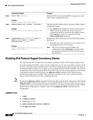 Implementing IS-IS for IPv6
How to Implement IS-IS for IPv6
246
Cisco IOS IPv6 Configuration Guide
78-17482-01
Disabling IPv6 Protocol-Support Consistency Checks
This task explains how to disable protocol-support consistency checks in IPv6 single-topology mode.
For single-topology IS-IS IPv6, routers must be configured to run the same set of address families. IS-IS
performs consistency checks on hello packets and will reject hello packets that do not have the same set
of configured address families. For example, a router running IS-IS for both IPv4 and IPv6 will not form
an adjacency with a router running IS-IS for IPv4 or IPv6 only. In order to allow adjacency to be formed
in mismatched address-families network, the adjacency-check command in IPv6 address family
configuration mode must be disabled. This command is designed for use only in special situations.
Please read the following note before configuring this task.
Note Disabling the adjacency-check command can adversely affect your network configuration. Enter the no
adjacency-check command only when you are running IPv4 IS-IS on all your routers and you want to
add IPv6 IS-IS to your network but you need to maintain all your adjacencies during the transition. When
the IPv6 IS-IS configuration is complete, remove the no adjacency-check command from the
configuration.
SUMMARY STEPS
1. enable
2. configure terminal
3. router isis area-tag
4. address-family ipv6 [unicast | multicast]
5. no adjacency-check
Step 3 router isis area-tag
Example:
Router(config)# router isis area2
Enables IS-IS for the specified IS-IS routing process, and
enters router configuration mode.
Step 4 address-family ipv6 [unicast | multicast]
Example:
Router(config-router)# address-family ipv6
Specifies the IPv6 address family, and enters address family
configuration mode.
• The unicast keyword specifies the unicast IPv6 unicast
address family. By default, the router is placed in
configuration mode for the unicast IPv6 address family
if the unicast keyword is not specified with the
address-family ipv6 command.
Step 5 redistribute isis [process-id] {level-1 |
level-2} into {level-1 | level-2}
distribute-list list-name
Example:
Router(config-router-af)# redistribute isis
level-1 into level-2
Redistributes IPv6 routes from one IS-IS level into another
IS-IS level.
• By default, the routes learned by Level 1 instances are
redistributed by the Level 2 instance.
Note The protocol argument must be isis in this
configuration of the redistribute command. Only
the arguments and keywords relevant to this task are
specified here.
Command or Action Purpose
 