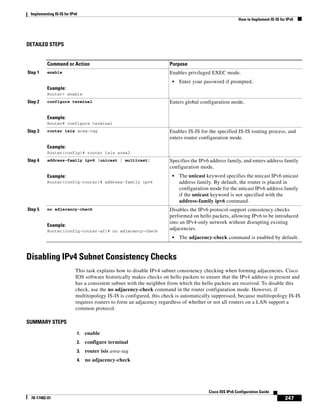 Implementing IS-IS for IPv6
How to Implement IS-IS for IPv6
247
Cisco IOS IPv6 Configuration Guide
78-17482-01
DETAILED STEPS
Disabling IPv4 Subnet Consistency Checks
This task explains how to disable IPv4 subnet consistency checking when forming adjacencies. Cisco
IOS software historically makes checks on hello packets to ensure that the IPv4 address is present and
has a consistent subnet with the neighbor from which the hello packets are received. To disable this
check, use the no adjacency-check command in the router configuration mode. However, if
multitopology IS-IS is configured, this check is automatically suppressed, because multitopology IS-IS
requires routers to form an adjacency regardless of whether or not all routers on a LAN support a
common protocol.
SUMMARY STEPS
1. enable
2. configure terminal
3. router isis area-tag
4. no adjacency-check
Command or Action Purpose
Step 1 enable
Example:
Router> enable
Enables privileged EXEC mode.
• Enter your password if prompted.
Step 2 configure terminal
Example:
Router# configure terminal
Enters global configuration mode.
Step 3 router isis area-tag
Example:
Router(config)# router isis area2
Enables IS-IS for the specified IS-IS routing process, and
enters router configuration mode.
Step 4 address-family ipv6 [unicast | multicast]
Example:
Router(config-router)# address-family ipv6
Specifies the IPv6 address family, and enters address family
configuration mode.
• The unicast keyword specifies the unicast IPv6 unicast
address family. By default, the router is placed in
configuration mode for the unicast IPv6 address family
if the unicast keyword is not specified with the
address-family ipv6 command.
Step 5 no adjacency-check
Example:
Router(config-router-af)# no adjacency-check
Disables the IPv6 protocol-support consistency checks
performed on hello packets, allowing IPv6 to be introduced
into an IPv4-only network without disrupting existing
adjacencies.
• The adjacency-check command is enabled by default.
 