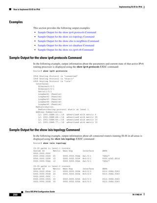 Implementing IS-IS for IPv6
How to Implement IS-IS for IPv6
250
Cisco IOS IPv6 Configuration Guide
78-17482-01
Examples
This section provides the following output examples:
• Sample Output for the show ipv6 protocols Command
• Sample Output for the show isis topology Command
• Sample Output for the show clns is-neighbors Command
• Sample Output for the show isis database Command
• Sample Output for the show isis ipv6 rib Command
Sample Output for the show ipv6 protocols Command
In the following example, output information about the parameters and current state of that active IPv6
routing processes is displayed using the show ipv6 protocols EXEC command:
Router# show ipv6 protocols
IPv6 Routing Protocol is "connected"
IPv6 Routing Protocol is "static"
IPv6 Routing Protocol is "isis"
Interfaces:
Ethernet0/0/3
Ethernet0/0/1
Serial1/0/1
Loopback1 (Passive)
Loopback2 (Passive)
Loopback3 (Passive)
Loopback4 (Passive)
Loopback5 (Passive)
Redistribution:
Redistributing protocol static at level 1
Address Summarization:
L2: 2001:0DB8:33::/16 advertised with metric 0
L2: 2001:0DB8:44::/16 advertised with metric 20
L2: 2001:0DB8:66::/16 advertised with metric 10
L2: 2001:0DB8:77::/16 advertised with metric 10
Sample Output for the show isis topology Command
In the following example, output information about all connected routers running IS-IS in all areas is
displayed using the show isis topology EXEC command:
Router# show isis topology
IS-IS paths to level-1 routers
System Id Metric Next-Hop Interface SNPA
0000.0000.000C
0000.0000.000D 20 0000.0000.00AA Se1/0/1 *HDLC*
0000.0000.000F 10 0000.0000.000F Et0/0/1 0050.e2e5.d01d
0000.0000.00AA 10 0000.0000.00AA Se1/0/1 *HDLC*
IS-IS paths to level-2 routers
System Id Metric Next-Hop Interface SNPA
0000.0000.000A 10 0000.0000.000A Et0/0/3 0010.f68d.f063
0000.0000.000B 20 0000.0000.000A Et0/0/3 0010.f68d.f063
0000.0000.000C --
0000.0000.000D 30 0000.0000.000A Et0/0/3 0010.f68d.f063
0000.0000.000E 30 0000.0000.000A Et0/0/3 0010.f68d.f063
 