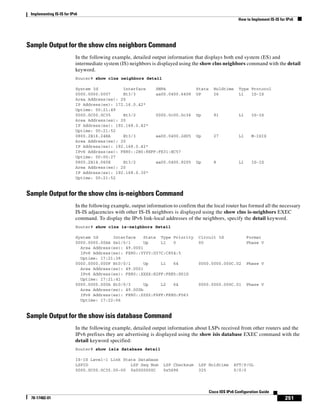 Implementing IS-IS for IPv6
How to Implement IS-IS for IPv6
251
Cisco IOS IPv6 Configuration Guide
78-17482-01
Sample Output for the show clns neighbors Command
In the following example, detailed output information that displays both end system (ES) and
intermediate system (IS) neighbors is displayed using the show clns neighbors command with the detail
keyword.
Router# show clns neighbors detail
System Id Interface SNPA State Holdtime Type Protocol
0000.0000.0007 Et3/3 aa00.0400.6408 UP 26 L1 IS-IS
Area Address(es): 20
IP Address(es): 172.16.0.42*
Uptime: 00:21:49
0000.0C00.0C35 Et3/2 0000.0c00.0c36 Up 91 L1 IS-IS
Area Address(es): 20
IP Address(es): 192.168.0.42*
Uptime: 00:21:52
0800.2B16.24EA Et3/3 aa00.0400.2d05 Up 27 L1 M-ISIS
Area Address(es): 20
IP Address(es): 192.168.0.42*
IPv6 Address(es): FE80::2B0:8EFF:FE31:EC57
Uptime: 00:00:27
0800.2B14.060E Et3/2 aa00.0400.9205 Up 8 L1 IS-IS
Area Address(es): 20
IP Address(es): 192.168.0.30*
Uptime: 00:21:52
Sample Output for the show clns is-neighbors Command
In the following example, output information to confirm that the local router has formed all the necessary
IS-IS adjacencies with other IS-IS neighbors is displayed using the show clns is-neighbors EXEC
command. To display the IPv6 link-local addresses of the neighbors, specify the detail keyword.
Router# show clns is-neighbors detail
System Id Interface State Type Priority Circuit Id Format
0000.0000.00AA Se1/0/1 Up L1 0 00 Phase V
Area Address(es): 49.0001
IPv6 Address(es): FE80::YYYY:D37C:C854:5
Uptime: 17:21:38
0000.0000.000F Et0/0/1 Up L1 64 0000.0000.000C.02 Phase V
Area Address(es): 49.0001
IPv6 Address(es): FE80::XXXX:E2FF:FEE5:D01D
Uptime: 17:21:41
0000.0000.000A Et0/0/3 Up L2 64 0000.0000.000C.01 Phase V
Area Address(es): 49.000b
IPv6 Address(es): FE80::ZZZZ:F6FF:FE8D:F063
Uptime: 17:22:06
Sample Output for the show isis database Command
In the following example, detailed output information about LSPs received from other routers and the
IPv6 prefixes they are advertising is displayed using the show isis database EXEC command with the
detail keyword specified:
Router# show isis database detail
IS-IS Level-1 Link State Database
LSPID LSP Seq Num LSP Checksum LSP Holdtime ATT/P/OL
0000.0C00.0C35.00-00 0x0000000C 0x5696 325 0/0/0
 