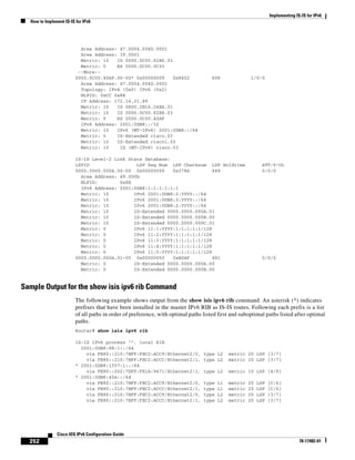 Implementing IS-IS for IPv6
How to Implement IS-IS for IPv6
252
Cisco IOS IPv6 Configuration Guide
78-17482-01
Area Address: 47.0004.004D.0001
Area Address: 39.0001
Metric: 10 IS 0000.0C00.62E6.03
Metric: 0 ES 0000.0C00.0C35
--More--
0000.0C00.40AF.00-00* 0x00000009 0x8452 608 1/0/0
Area Address: 47.0004.004D.0001
Topology: IPv4 (0x0) IPv6 (0x2)
NLPID: 0xCC 0x8E
IP Address: 172.16.21.49
Metric: 10 IS 0800.2B16.24EA.01
Metric: 10 IS 0000.0C00.62E6.03
Metric: 0 ES 0000.0C00.40AF
IPv6 Address: 2001:0DB8::/32
Metric: 10 IPv6 (MT-IPv6) 2001:0DB8::/64
Metric: 5 IS-Extended cisco.03
Metric: 10 IS-Extended cisco1.03
Metric: 10 IS (MT-IPv6) cisco.03
IS-IS Level-2 Link State Database:
LSPID LSP Seq Num LSP Checksum LSP Holdtime ATT/P/OL
0000.0000.000A.00-00 0x00000059 0x378A 949 0/0/0
Area Address: 49.000b
NLPID: 0x8E
IPv6 Address: 2001:0DB8:1:1:1:1:1:1
Metric: 10 IPv6 2001:0DB8:2:YYYY::/64
Metric: 10 IPv6 2001:0DB8:3:YYYY::/64
Metric: 10 IPv6 2001:0DB8:2:YYYY::/64
Metric: 10 IS-Extended 0000.0000.000A.01
Metric: 10 IS-Extended 0000.0000.000B.00
Metric: 10 IS-Extended 0000.0000.000C.01
Metric: 0 IPv6 11:1:YYYY:1:1:1:1:1/128
Metric: 0 IPv6 11:2:YYYY:1:1:1:1:1/128
Metric: 0 IPv6 11:3:YYYY:1:1:1:1:1/128
Metric: 0 IPv6 11:4:YYYY:1:1:1:1:1/128
Metric: 0 IPv6 11:5:YYYY:1:1:1:1:1/128
0000.0000.000A.01-00 0x00000050 0xB0AF 491 0/0/0
Metric: 0 IS-Extended 0000.0000.000A.00
Metric: 0 IS-Extended 0000.0000.000B.00
Sample Output for the show isis ipv6 rib Command
The following example shows output from the show isis ipv6 rib command. An asterisk (*) indicates
prefixes that have been installed in the master IPv6 RIB as IS-IS routes. Following each prefix is a list
of all paths in order of preference, with optimal paths listed first and suboptimal paths listed after optimal
paths.
Router# show isis ipv6 rib
IS-IS IPv6 process "", local RIB
2001:0DB8:88:1::/64
via FE80::210:7BFF:FEC2:ACC9/Ethernet2/0, type L2 metric 20 LSP [3/7]
via FE80::210:7BFF:FEC2:ACCC/Ethernet2/1, type L2 metric 20 LSP [3/7]
* 2001:0DB8:1357:1::/64
via FE80::202:7DFF:FE1A:9471/Ethernet2/1, type L2 metric 10 LSP [4/9]
* 2001:0DB8:45A::/64
via FE80::210:7BFF:FEC2:ACC9/Ethernet2/0, type L1 metric 20 LSP [C/6]
via FE80::210:7BFF:FEC2:ACCC/Ethernet2/1, type L1 metric 20 LSP [C/6]
via FE80::210:7BFF:FEC2:ACC9/Ethernet2/0, type L2 metric 20 LSP [3/7]
via FE80::210:7BFF:FEC2:ACCC/Ethernet2/1, type L2 metric 20 LSP [3/7]
 