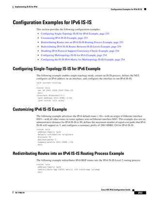 Implementing IS-IS for IPv6
Configuration Examples for IPv6 IS-IS
253
Cisco IOS IPv6 Configuration Guide
78-17482-01
Configuration Examples for IPv6 IS-IS
This section provides the following configuration examples:
• Configuring Single-Topology IS-IS for IPv6 Example, page 253
• Customizing IPv6 IS-IS Example, page 253
• Redistributing Routes into an IPv6 IS-IS Routing Process Example, page 253
• Redistributing IPv6 IS-IS Routes Between IS-IS Levels Example, page 254
• Disabling IPv6 Protocol-Support Consistency Checks Example, page 254
• Configuring Multitopology IS-IS for IPv6 Example, page 254
• Configuring the IS-IS IPv6 Metric for Multitopology IS-IS Example, page 254
Configuring Single-Topology IS-IS for IPv6 Example
The following example enables single-topology mode, creates an IS-IS process, defines the NET,
configures an IPv6 address on an interface, and configures the interface to run IPv6 IS-IS:
ipv6 unicast-routing
!
router isis
net 49.0001.0000.0000.000c.00
exit
interface Ethernet0/0/1
ipv6 address 2001:0DB8::3/64
ipv6 router isis area2
Customizing IPv6 IS-IS Example
The following example advertises the IPv6 default route (::/0)—with an origin of Ethernet interface
0/0/1—with all other routes in router updates sent on Ethernet interface 0/0/1. This example also sets an
administrative distance for IPv6 IS-IS to 90, defines the maximum number of equal-cost paths that IPv6
IS-IS will support as 3, and configures a summary prefix of 2001:0DB8::/24 for IPv6 IS-IS.
router isis
address-family ipv6
default-information originate
distance 90
maximum-paths 3
summary-prefix 2001:0DB8::/24
exit
Redistributing Routes into an IPv6 IS-IS Routing Process Example
The following example redistributes IPv6 BGP routes into the IPv6 IS-IS Level 2 routing process:
router isis
address-family ipv6
redistribute bgp 64500 metric 100 route-map isismap
exit
 