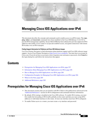 257
Cisco IOS IPv6 Configuration Guide
78-17482-01
Managing Cisco IOS Applications over IPv6
This document describes the concepts and commands used to enable access to an IPv6 router. The copy,
ping, telnet, and traceroute commands have been modified in the Cisco IOS Release 12.2(13)T to
provide IPv6 management capability. Secure Shell (SSH) has been enhanced to provide support for IPv6
addresses that enable a Cisco router to accept and establish secure, encrypted connections with remote
IPv6 nodes over an IPv6 transport.
Finding Support Information for Platforms and Cisco IOS Software Images
Use Cisco Feature Navigator to find information about platform support and Cisco IOS software image
support. Access Cisco Feature Navigator at http://www.cisco.com/go/fn. You must have an account on
Cisco.com. If you do not have an account or have forgotten your username or password, click Cancel at
the login dialog box and follow the instructions that appear.
Contents
• Prerequisites for Managing Cisco IOS Applications over IPv6, page 257
• Information About Managing Cisco IOS Applications over IPv6, page 258
• How to Manage Cisco IOS Applications over IPv6, page 260
• Configuration Examples for Managing Cisco IOS Applications over IPv6, page 266
• Where to Go Next, page 269
• Additional References, page 269
Prerequisites for Managing Cisco IOS Applications over IPv6
• This document assumes that you are familiar with IPv4. Refer to the publications referenced in the
“Additional References” section for IPv4 configuration and command reference information.
• By default, IPv6 routing is disabled in the Cisco IOS software. To enable IPv6 routing, you must
first enable the forwarding of IPv6 traffic globally on the router and then you must assign IPv6
addresses to individual interfaces in the router. At least one interface must have IPv6 configured.
• To enable Telnet access to a router, you must create a vty interface and password.
 