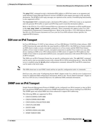 Managing Cisco IOS Applications over IPv6
Information About Managing Cisco IOS Applications over IPv6
259
Cisco IOS IPv6 Configuration Guide
78-17482-01
The ping EXEC command accepts a destination IPv6 address or IPv6 host name as an argument and
sends Internet Control Message Protocol version 6 (ICMPv6) echo request messages to the specified
destination. The ICMPv6 echo reply messages are reported on the console. Extended ping functionality
is also supported in IPv6.
The traceroute EXEC command accepts a destination IPv6 address or IPv6 host name as an argument
and will generate IPv6 traffic to report each IPv6 hop used to reach the destination address.
Refer to the IPv6 for Cisco IOS Command Reference document for information on IPv6 modifications
to the copy, ping, telnet, and traceroute commands. These commands also appear in the Cisco IOS
Configuration Fundamentals Command Reference. Refer to the Start Here: Cisco IOS Software Release
Specifics for IPv6 Features document on Cisco.com for Cisco IOS software release specifics for
supported IPv6 features.
SSH over an IPv6 Transport
In Cisco IOS Release 12.2(8)T or later releases or Cisco IOS Release 12.0(22)S or later releases, SSH
in IPv6 functions the same and offers the same benefits as SSH in IPv4—the SSH Server feature enables
an SSH client to make a secure, encrypted connection to a Cisco router and the SSH Client feature
enables a Cisco router to make a secure, encrypted connection to another Cisco router or to any other
device running an SSH server. IPv6 enhancements to SSH consist of support for IPv6 addresses that
enable a Cisco router to accept and establish secure, encrypted connections with remote IPv6 nodes over
an IPv6 transport.
The SSH over an IPv6 Transport feature has no specific configuration tasks. The ssh EXEC command
can be used to start an encrypted session with a remote IPv4 or IPv6 networking device. After the SSH
server is enabled using the ip ssh global configuration command, inbound IPv4 and IPv6 connections
can be made to the local router.
Note The SSH client runs in user EXEC mode and has no specific configuration tasks or commands.
On Cisco.com, refer to the “Configuring Secure Shell” chapter in the Cisco IOS Security Configuration
Guide for additional SSH configuration information. Refer to the “Secure Shell Commands” chapter in
the Cisco IOS Security Command Reference for additional SSH command information.
SNMP over an IPv6 Transport
Simple Network Management Protocol (SNMP) can be configured over IPv6 transport so that an IPv6
host can perform SNMP queries and receive SNMP notifications from a device running Cisco IOS IPv6.
The SNMP agent and related MIBs have been enhanced to support IPv6 addressing.
The following MIBs are supported for IPv6:
• CISCO-CONFIG-COPY-MIB
• CISCO-CONFIG-MAN-MIB
• CISCO-DATA-COLLECTION-MIB
• CISCO-FLASH-MIB
• ENTITY-MIB
• NOTIFICATION-LOG-MIB
• SNMP-TARGET-MIB
 