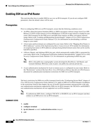 Managing Cisco IOS Applications over IPv6
How to Manage Cisco IOS Applications over IPv6
262
Cisco IOS IPv6 Configuration Guide
78-17482-01
Enabling SSH on an IPv6 Router
This task describes how to enable SSH for use over an IPv6 transport. If you do not configure SSH
parameters, then the default values will be used.
Prerequisites
Prior to configuring SSH over an IPv6 transport, ensure that the following conditions exist:
• An IPSec (Data Encryption Standard (DES) or 3DES) encryption software image from Cisco IOS
Release 12.2(8)T or later releases or Cisco IOS Release 12.0(22)S or later releases is loaded on your
router. IPv6 transport for the SSH server and SSH client requires an IPSec encryption software
image. Refer to the “Loading and Maintaining System Images” chapter of Cisco IOS Configuration
Fundamentals Configuration Guide, Release 12.4, for information on downloading a software
image to your router.
• A host name and host domain are configured for your router. Refer to the “Mapping Host Names to
IPv6 Addresses” section of the Implementing Basic Connectivity for IPv6 module for information
on assigning host names to IPv6 addresses and specifying default domain names that can be used by
both IPv4 and IPv6.
• A Rivest, Shamir, and Adelman (RSA) key pair, which automatically enables SSH, is generated for
your router. Refer to the “Configuring Certification Authority Interoperability” chapter of Cisco IOS
Security Configuration Guide, Release 12.4, for information on generating an RSA key pair.
Note RSA is the public key cryptographic system developed by Ron Rivest, Adi Shamir, and
Leonard Adelman. RSA keys come in pairs: one public key and one private key.
• A user authentication mechanism for local or remote access is configured on your router. Refer to
the “Restrictions” section of the Start Here: Cisco IOS Software Release Specifics for IPv6 Features
document for authentication mechanism restrictions for SSH over an IPv6 transport.
Restrictions
The basic restrictions for SSH over an IPv4 transport listed in the “Configuring Secure Shell” chapter of
Cisco IOS Security Configuration Guide, Release 12.4, apply to SSH over an IPv6 transport. In addition
to the restrictions listed in that chapter, the use of locally stored usernames and passwords is the only
user authentication mechanism supported by SSH over an IPv6 transport; the TACACS+ and RADIUS
user authentication mechanisms are not supported over an IPv6 transport.
Note To authenticate SSH clients, configure TACACS+ or RADIUS over an IPv4 transport and then
connect to an SSH server over an IPv6 transport.
SUMMARY STEPS
1. enable
2. configure terminal
3. ip ssh [timeout seconds | authentication-retries integer]
4. exit
 