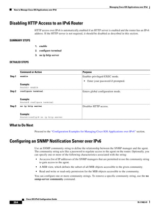 Managing Cisco IOS Applications over IPv6
How to Manage Cisco IOS Applications over IPv6
264
Cisco IOS IPv6 Configuration Guide
78-17482-01
Disabling HTTP Access to an IPv6 Router
HTTP access over IPv6 is automatically enabled if an HTTP server is enabled and the router has an IPv6
address. If the HTTP server is not required, it should be disabled as described in this section.
SUMMARY STEPS
1. enable
2. configure terminal
3. no ip http server
DETAILED STEPS
What to Do Next
Proceed to the “Configuration Examples for Managing Cisco IOS Applications over IPv6” section.
Configuring an SNMP Notification Server over IPv6
Use an SNMP community string to define the relationship between the SNMP manager and the agent.
The community string acts like a password to regulate access to the agent on the router. Optionally, you
can specify one or more of the following characteristics associated with the string:
• An access list of IP addresses of the SNMP managers that are permitted to use the community string
to gain access to the agent.
• A MIB view, which defines the subset of all MIB objects accessible to the given community.
• Read and write or read-only permission for the MIB objects accessible to the community.
You can configure one or more community strings. To remove a specific community string, use the no
snmp-server community command.
Command or Action Purpose
Step 1 enable
Example:
Router> enable
Enables privileged EXEC mode.
• Enter your password if prompted.
Step 2 configure terminal
Example:
Router# configure terminal
Enters global configuration mode.
Step 3 no ip http server
Example:
Router(config)# no ip http server
Disables HTTP access.
 