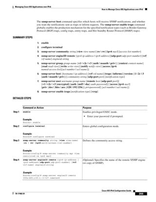 Managing Cisco IOS Applications over IPv6
How to Manage Cisco IOS Applications over IPv6
265
Cisco IOS IPv6 Configuration Guide
78-17482-01
The snmp-server host command specifies which hosts will receive SNMP notifications, and whether
you want the notifications sent as traps or inform requests. The snmp-server enable traps command
globally enables the production mechanism for the specified notification types (such as Border Gateway
Protocol [BGP] traps, config traps, entity traps, and Hot Standby Router Protocol [HSRP] traps).
SUMMARY STEPS
1. enable
2. configure terminal
3. snmp-server community string [view view-name] [ro | rw] [ipv6 nacl] [access-list-number]
4. snmp-server engineID remote {ipv4-ip-address | ipv6 address}[udp-port udp-port-number] [vrf
vrf-name] engineid-string
5. snmp-server group group-name {v1 | v2c | v3 {auth | noauth | priv}} [context context-name]
[read read-view] [write write-view] [notify notify-view] [access [ipv6
named-access-list]{acl-number | acl-name}]
6. snmp-server host {hostname | ip-address} [vrf vrf-name] [traps | informs] [version {1 | 2c | 3
[auth | noauth | priv]}] community-string [udp-port port] [notification-type]
7. snmp-server user username group-name [remote host [udp-port port]]
{v1 | v2c | v3 [encrypted] [auth {md5 | sha} auth-password]} [access [ipv6 nacl]
[priv {des | 3des | aes {128 | 192 |256}} privpassword] {acl-number | acl-name}]
8. snmp-server enable traps [notification-type] [vrrp]
DETAILED STEPS
Command or Action Purpose
Step 1 enable
Example:
Router> enable
Enables privileged EXEC mode.
• Enter your password if prompted.
Step 2 configure terminal
Example:
Router# configure terminal
Enters global configuration mode.
Step 3 snmp-server community string [view view-name]
[ro | rw] [ipv6 nacl] [access-list-number]
Example:
Router(config)# snmp-server community mgr view
restricted rw ipv6 mgr2
Defines the community access string.
Step 4 snmp-server engineID remote {ipv4-ip-address |
ipv6-address}[udp-port udp-port-number] [vrf
vrf-name] engineid-string
Example:
Router(config)# snmp-server engineID remote
3ffe:b00:c18:1::3/127 remotev6
(Optional) Specifies the name of the remote SNMP engine
(or copy of SNMP).
 