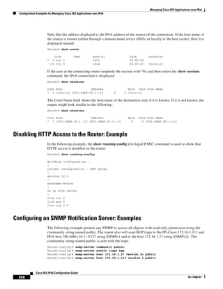 Managing Cisco IOS Applications over IPv6
Configuration Examples for Managing Cisco IOS Applications over IPv6
268
Cisco IOS IPv6 Configuration Guide
78-17482-01
Note that the address displayed is the IPv6 address of the source of the connection. If the host name of
the source is known (either through a domain name server (DNS) or locally in the host cache), then it is
displayed instead:
Router# show users
Line User Host(s) Idle Location
* 0 con 0 idle 00:00:00
130 vty 0 idle 00:02:47 cisco-sj
If the user at the connecting router suspends the session with ^6x and then enters the show sessions
command, the IPv6 connection is displayed:
Router# show sessions
Conn Host Address Byte Idle Conn Name
* 1 cisco-sj 2001:0db8:20:1::12 0 0 cisco-sj
The Conn Name field shows the host name of the destination only if it is known. If it is not known, the
output might look similar to the following:
Router# show sessions
Conn Host Address Byte Idle Conn Name
* 1 2001:0db8:20:1::12 2001:0db8:20:1::12 0 0 2001:0db8:20:1::12
Disabling HTTP Access to the Router: Example
In the following example, the show running-config privileged EXEC command is used to show that
HTTP access is disabled on the router:
Router# show running-config
Building configuration...
!
Current configuration : 1490 bytes
!
version 12.2
!
hostname Router
!
no ip http server
!
line con 0
line aux 0
line vty 0 4
Configuring an SNMP Notification Server: Examples
The following example permits any SNMP to access all objects with read-only permission using the
community string named public. The router also will send BGP traps to the IPv4 host 172.16.1.111 and
IPv6 host 3ffe:b00:c18:1::3/127 using SNMPv1 and to the host 172.16.1.27 using SNMPv2c. The
community string named public is sent with the traps.
Router(config)# snmp-server community public
Router(config)# snmp-server enable traps bgp
Router(config)# snmp-server host 172.16.1.27 version 2c public
Router(config)# snmp-server host 172.16.1.111 version 1 public
 