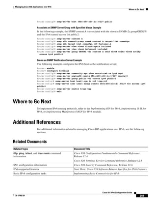 Managing Cisco IOS Applications over IPv6
Where to Go Next
269
Cisco IOS IPv6 Configuration Guide
78-17482-01
Router(config)# snmp-server host 3ffe:b00:c18:1::3/127 public
Associate an SNMP Server Group with Specified Views Example
In the following example, the SNMP context A is associated with the views in SNMPv2c group GROUP1
and the IPv6 named access list public2:
Router(config)# snmp-server context A
Router(config)# snmp mib community-map commA context A target-list commAVpn
Router(config)# snmp mib target list commAVpn vrf Customer_A
Router(config)# snmp-server view viewA ciscoPingMIB included
Router(config)# snmp-server view viewA ipForward included
Router(config)# snmp-server group GROUP1 v2c context A read viewA write viewA notify
access ipv6 public2
Create an SNMP Notification Server Example
The following example configures the IPv6 host as the notification server:
Router> enable
Router# configure terminal
Router(config)# snmp-server community mgr view restricted rw ipv6 mgr2
Router(config)# snmp-server engineID remote 3ffe:b00:c18:1::3/127 remotev6
Router(config)# snmp-server group public v2c access ipv6 public2
Router(cofig)# snmp-server host host1.com 2c vrf trap-vrf
Router(cofig)# snmp-server user user1 bldg1 remote 3ffe:b00:c18:1::3/127 v2c access ipv6
public2
Router(config)# snmp-server enable traps bgp
Router(config)# exit
Where to Go Next
To implement IPv6 routing protocols, refer to the Implementing RIP for IPv6, Implementing IS-IS for
IPv6, or Implementing Multiprotocol BGP for IPv6 module.
Additional References
For additional information related to managing Cisco IOS applications over IPv6, see the following
sections.
Related Documents
Related Topic Document Title
tftp, ping, telnet, and traceroute command
information
Cisco IOS Configuration Fundamentals Command Reference,
Release 12.4
Cisco IOS Terminal Service Command Reference, Release 12.4
SSH configuration information Cisco IOS Security Command Reference, Release 12.4
IPv6 supported features Start Here: Cisco IOS Software Release Specifics for IPv6 Features
Basic IPv6 configuration tasks Implementing Basic Connectivity for IPv6
 