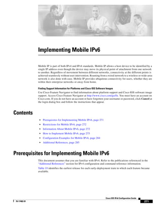 271
Cisco IOS IPv6 Configuration Guide
78-17482-01
Implementing Mobile IPv6
Mobile IP is part of both IPv4 and IPv6 standards. Mobile IP allows a host device to be identified by a
single IP address even though the device may move its physical point of attachment from one network
to another. Regardless of movement between different networks, connectivity at the different points is
achieved seamlessly without user intervention. Roaming from a wired network to a wireless or wide-area
network is also done with ease. Mobile IP provides ubiquitous connectivity for users, whether they are
within their enterprise networks or away from home.
Finding Support Information for Platforms and Cisco IOS Software Images
Use Cisco Feature Navigator to find information about platform support and Cisco IOS software image
support. Access Cisco Feature Navigator at http://www.cisco.com/go/fn. You must have an account on
Cisco.com. If you do not have an account or have forgotten your username or password, click Cancel at
the login dialog box and follow the instructions that appear.
Contents
• Prerequisites for Implementing Mobile IPv6, page 271
• Restrictions for Mobile IPv6, page 272
• Information About Mobile IPv6, page 272
• How to Implement Mobile IPv6, page 275
• Configuration Examples for Mobile IPv6, page 284
• Additional References, page 285
Prerequisites for Implementing Mobile IPv6
This document assumes that you are familiar with IPv4. Refer to the publications referenced in the
“Additional References” section for IPv4 configuration and command reference information.
Table 19 identifies the earliest release for each early-deployment train in which each feature became
available.
 