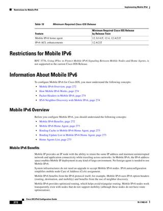 Implementing Mobile IPv6
Restrictions for Mobile IPv6
272
Cisco IOS IPv6 Configuration Guide
78-17482-01
Restrictions for Mobile IPv6
RFC 3776, Using IPSec to Protect Mobile IPv6 Signaling Between Mobile Nodes and Home Agents, is
not supported in the current Cisco IOS Release.
Information About Mobile IPv6
To configure Mobile IPv6 for Cisco IOS, you must understand the following concepts:
• Mobile IPv6 Overview, page 272
• How Mobile IPv6 Works, page 274
• Packet Headers in Mobile IPv6, page 274
• IPv6 Neighbor Discovery with Mobile IPv6, page 274
Mobile IPv6 Overview
Before you configure Mobile IPv6, you should understand the following concepts:
• Mobile IPv6 Benefits, page 272
• Mobile IPv6 Home Agent, page 273
• Binding Cache in Mobile IPv6 Home Agent, page 273
• Binding Update List in Mobile IPv6 Home Agent, page 273
• Home Agents List, page 273
Mobile IPv6 Benefits
Mobile IP provides an IP node with the ability to retain the same IP address and maintain uninterrupted
network and application connectivity while traveling across networks. In Mobile IPv6, the IPv6 address
space enables Mobile IP deployment in any kind of large environment. No foreign agent is needed to use
Mobile IPv6.
System infrastructures do not need an upgrade to accept Mobile IPv6 nodes. IPv6 autoconfiguration
simplifies mobile node Care of Address (CoA) assignment.
Mobile IPv6 benefits from the IPv6 protocol itself; for example, Mobile IPv6 uses IPv6 option headers
(routing, destination, and mobility) and benefits from the use of neighbor discovery.
Mobile IPv6 provides optimized routing, which helps avoid triangular routing. Mobile IPv6 nodes work
transparently even with nodes that do not support mobility (although these nodes do not have route
optimization).
Table 19 Minimum Required Cisco IOS Release
Feature
Minimum Required Cisco IOS Release
by Release Train
Mobile IPv6 home agent 12.3(14)T, 12.4, 12.4(2)T
IPv6 ACL enhancements 12.4(2)T
 