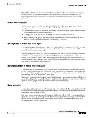 Implementing Mobile IPv6
Information About Mobile IPv6
273
Cisco IOS IPv6 Configuration Guide
78-17482-01
Mobile IPv6 is fully backward-compatible with existing IPv6 specifications. Therefore, any existing
host that does not understand the new mobile messages will send an existing error message, and
communications with the mobile node will be able to continue, albeit without the direct routing
optimization.
Mobile IPv6 Home Agent
The home agent is one of three key components in Mobile IPv6. The home agent works with the
correspondent node and mobile node to enable Mobile IPv6 functionality.
• Home agent—Maintains an association between the mobile mode’s home IP or IPv6 address and its
CoA (loaned address) on the foreign network.
• Correspondent node—Destination IP or IPv6 host in session with a mobile node.
• Mobile node—An IP or IPv6 host that maintains network connectivity using its home IP or IPv6
address, regardless of the link (or network) to which it is connected.
Binding Cache in Mobile IPv6 Home Agent
A separate binding cache is maintained by each IPv6 node for each of its IPv6 addresses. When the router
sends a packet, it searches the binding cache for an IPv6 address before it searches the neighbor
discovery conceptual destination cache.
The binding cache for any one of a node’s IPv6 addresses may contain one entry for each mobile node
home address. The contents of all of a node’s binding cache entries are cleared when it reboots.
Binding cache entries are marked either as home registration or correspondent registration entries. A
home registration entry is deleted when its binding lifetime expires; other entries may be replaced at any
time through a local cache replacement policy.
Binding Update List in Mobile IPv6 Home Agent
A binding update list is maintained by each mobile node. The binding update list records information
for each binding update sent by this mobile node whose lifetime has not yet expired. The binding update
list includes all binding updates sent by the mobile node—those bindings sent to correspondent nodes,
those bindings sent to the mobile node’s home agent.
The mobility extension header has a new routing header type and a new destination option, and it is used
during the binding update process. This header is used by mobile nodes, correspondent nodes, and home
agents in all messaging related to the creation and management of bindings.
Home Agents List
A home agents list is maintained by each home agent and each mobile node. The home agents list records
information about each home agent from which this node has recently received a router advertisement
in which the home agent (H) bit is set.
Each home agent maintains a separate home agents list for each link on which it is serving as a home
agent. This list is used by a home agent in the dynamic home agent address discovery mechanism. Each
roaming mobile node also maintains a home agents list that enables it to notify a home agent on its
previous link when it moves to a new link.
 
