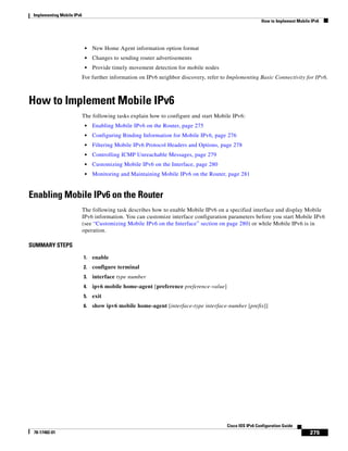 Implementing Mobile IPv6
How to Implement Mobile IPv6
275
Cisco IOS IPv6 Configuration Guide
78-17482-01
• New Home Agent information option format
• Changes to sending router advertisements
• Provide timely movement detection for mobile nodes
For further information on IPv6 neighbor discovery, refer to Implementing Basic Connectivity for IPv6.
How to Implement Mobile IPv6
The following tasks explain how to configure and start Mobile IPv6:
• Enabling Mobile IPv6 on the Router, page 275
• Configuring Binding Information for Mobile IPv6, page 276
• Filtering Mobile IPv6 Protocol Headers and Options, page 278
• Controlling ICMP Unreachable Messages, page 279
• Customizing Mobile IPv6 on the Interface, page 280
• Monitoring and Maintaining Mobile IPv6 on the Router, page 281
Enabling Mobile IPv6 on the Router
The following task describes how to enable Mobile IPv6 on a specified interface and display Mobile
IPv6 information. You can customize interface configuration parameters before you start Mobile IPv6
(see “Customizing Mobile IPv6 on the Interface” section on page 280) or while Mobile IPv6 is in
operation.
SUMMARY STEPS
1. enable
2. configure terminal
3. interface type number
4. ipv6 mobile home-agent [preference preference-value]
5. exit
6. show ipv6 mobile home-agent [interface-type interface-number [prefix]]
 
