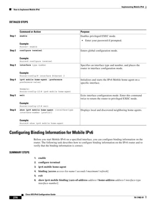 Implementing Mobile IPv6
How to Implement Mobile IPv6
276
Cisco IOS IPv6 Configuration Guide
78-17482-01
DETAILED STEPS
Configuring Binding Information for Mobile IPv6
Before you start Mobile IPv6 on a specified interface, you can configure binding information on the
router. The following task describes how to configure binding information on the IPv6 router and to
verify that the binding information is correct.
SUMMARY STEPS
1. enable
2. configure terminal
3. ipv6 mobile home-agent
4. binding [access access-list-name | seconds | maximum | refresh]
5. exit
6. show ipv6 mobile binding [care-of-address address | home-address address | interface-type
interface-number]
Command or Action Purpose
Step 1 enable
Example:
Router> enable
Enables privileged EXEC mode.
• Enter your password if prompted.
Step 2 configure terminal
Example:
Router# configure terminal
Enters global configuration mode.
Step 3 interface type number
Example:
Router(config)# interface Ethernet 2
Specifies an interface type and number, and places the
router in interface configuration mode.
Step 4 ipv6 mobile home-agent [preference
preference-value]
Example:
Router(config-if)# ipv6 mobile home-agent
Initializes and starts the IPv6 Mobile home agent on a
specific interface.
Step 5 exit
Example:
Router(config-if)# exit
Exits interface configuration mode. Enter this command
twice to return the router to privileged EXEC mode.
Step 6 show ipv6 mobile home-agent [interface-type
interface-number [prefix]]
Example:
Router# show ipv6 mobile home-agent
Displays local and discovered neighboring home agents.
 