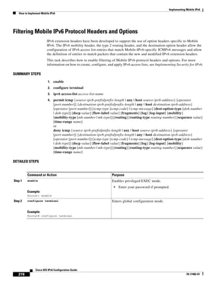 Implementing Mobile IPv6
How to Implement Mobile IPv6
278
Cisco IOS IPv6 Configuration Guide
78-17482-01
Filtering Mobile IPv6 Protocol Headers and Options
IPv6 extension headers have been developed to support the use of option headers specific to Mobile
IPv6. The IPv6 mobility header, the type 2 routing header, and the destination option header allow the
configuration of IPv6 access list entries that match Mobile-IPv6-specific ICMPv6 messages and allow
the definition of entries to match packets that contain the new and modified IPv6 extension headers.
This task describes how to enable filtering of Mobile IPv6 protocol headers and options. For more
information on how to create, configure, and apply IPv6 access lists, see Implementing Security for IPv6.
SUMMARY STEPS
1. enable
2. configure terminal
3. ipv6 access-list access-list-name
4. permit icmp {source-ipv6-prefix/prefix-length | any | host source-ipv6-address} [operator
[port-number]] {destination-ipv6-prefix/prefix-length | any | host destination-ipv6-address}
[operator [port-number]] [icmp-type [icmp-code] | icmp-message] [dest-option-type [doh-number
| doh-type]] [dscp value] [flow-label value] [fragments] [log] [log-input] [mobility]
[mobility-type [mh-number | mh-type]] [routing] [routing-type routing-number] [sequence value]
[time-range name]
or
deny icmp {source-ipv6-prefix/prefix-length | any | host source-ipv6-address} [operator
[port-number]] {destination-ipv6-prefix/prefix-length | any | host destination-ipv6-address}
[operator [port-number]] [icmp-type [icmp-code] | icmp-message] [dest-option-type [doh-number
| doh-type]] [dscp value] [flow-label value] [fragments] [log] [log-input] [mobility]
[mobility-type [mh-number | mh-type]] [routing] [routing-type routing-number] [sequence value]
[time-range name]
DETAILED STEPS
Command or Action Purpose
Step 1 enable
Example:
Router> enable
Enables privileged EXEC mode.
• Enter your password if prompted.
Step 2 configure terminal
Example:
Router# configure terminal
Enters global configuration mode.
 