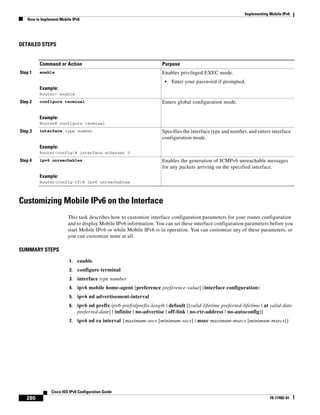 Implementing Mobile IPv6
How to Implement Mobile IPv6
280
Cisco IOS IPv6 Configuration Guide
78-17482-01
DETAILED STEPS
Customizing Mobile IPv6 on the Interface
This task describes how to customize interface configuration parameters for your router configuration
and to display Mobile IPv6 information. You can set these interface configuration parameters before you
start Mobile IPv6 or while Mobile IPv6 is in operation. You can customize any of these parameters, or
you can customize none at all.
SUMMARY STEPS
1. enable
2. configure terminal
3. interface type number
4. ipv6 mobile home-agent [preference preference-value] (interface configuration)
5. ipv6 nd advertisement-interval
6. ipv6 nd prefix ipv6-prefix/prefix-length | default [[valid-lifetime preferred-lifetime | at valid-date
preferred-date] | infinite | no-advertise | off-link | no-rtr-address | no-autoconfig]]
7. ipv6 nd ra interval {maximum-secs [minimum-secs] | msec maximum-msecs [minimum-msecs]}
Command or Action Purpose
Step 1 enable
Example:
Router> enable
Enables privileged EXEC mode.
• Enter your password if prompted.
Step 2 configure terminal
Example:
Router# configure terminal
Enters global configuration mode.
Step 3 interface type number
Example:
Router(config)# interface ethernet 0
Specifies the interface type and number, and enters interface
configuration mode.
Step 4 ipv6 unreachables
Example:
Router(config-if)# ipv6 unreachables
Enables the generation of ICMPv6 unreachable messages
for any packets arriving on the specified interface.
 