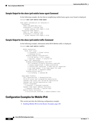 Implementing Mobile IPv6
How to Implement Mobile IPv6
284
Cisco IOS IPv6 Configuration Guide
78-17482-01
Sample Output for the show ipv6 mobile home-agent Command
In the following example, the fact that no neighboring mobile home agents were found is displayed:
Router# show ipv6 mobile home-agent
Home Agent information for Ethernet1/3
Configured:
FE80::20B:BFFF:FE33:501F
preference 0 lifetime 1800
global address 2001:0DB8:1::2/64
Discovered Home Agents:
FE80::4, last update 0 min
preference 0 lifetime 1800
global address 2001:0DB8:1::4/64
Sample Output for the show ipv6 mobile traffic Command
In the following example, information about IPv6 Mobile traffic is displayed:
Router# show ipv6 mobile traffic
MIPv6 statistics:
Rcvd: 6477 total
0 truncated, 0 format errors
0 checksum errors
Binding Updates received:6477
0 no HA option, 0 BU's length
0 options' length, 0 invalid CoA
Sent: 6477 generated
Binding Acknowledgements sent:6477
6477 accepted (0 prefix discovery required)
0 reason unspecified, 0 admin prohibited
0 insufficient resources, 0 home reg not supported
0 not home subnet, 0 not home agent for node
0 DAD failed, 0 sequence number
Binding Errors sent:0
0 no binding, 0 unknown MH
Home Agent Traffic:
6477 registrations, 0 deregistrations
00:00:23 since last accepted HA registration
unknown time since last failed HA registration
unknown last failed registration code
Traffic forwarded:
0 tunneled, 0 reversed tunneled
Dynamic Home Agent Address Discovery:
1 requests received, 1 replies sent
Mobile Prefix Discovery:
0 solicitations received, 0 advertisements sent
Configuration Examples for Mobile IPv6
This section provides the following configuration example:
• Enabling Mobile IPv6 on the Router: Example, page 285
 