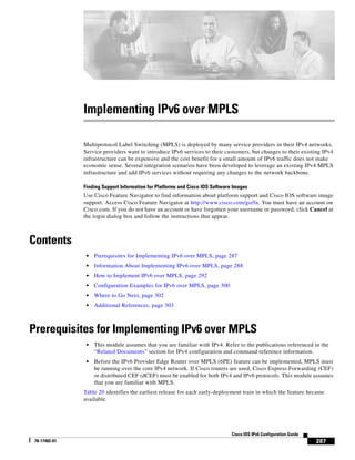 287
Cisco IOS IPv6 Configuration Guide
78-17482-01
Implementing IPv6 over MPLS
Multiprotocol Label Switching (MPLS) is deployed by many service providers in their IPv4 networks.
Service providers want to introduce IPv6 services to their customers, but changes to their existing IPv4
infrastructure can be expensive and the cost benefit for a small amount of IPv6 traffic does not make
economic sense. Several integration scenarios have been developed to leverage an existing IPv4 MPLS
infrastructure and add IPv6 services without requiring any changes to the network backbone.
Finding Support Information for Platforms and Cisco IOS Software Images
Use Cisco Feature Navigator to find information about platform support and Cisco IOS software image
support. Access Cisco Feature Navigator at http://www.cisco.com/go/fn. You must have an account on
Cisco.com. If you do not have an account or have forgotten your username or password, click Cancel at
the login dialog box and follow the instructions that appear.
Contents
• Prerequisites for Implementing IPv6 over MPLS, page 287
• Information About Implementing IPv6 over MPLS, page 288
• How to Implement IPv6 over MPLS, page 292
• Configuration Examples for IPv6 over MPLS, page 300
• Where to Go Next, page 302
• Additional References, page 303
Prerequisites for Implementing IPv6 over MPLS
• This module assumes that you are familiar with IPv4. Refer to the publications referenced in the
“Related Documents” section for IPv4 configuration and command reference information.
• Before the IPv6 Provider Edge Router over MPLS (6PE) feature can be implemented, MPLS must
be running over the core IPv4 network. If Cisco routers are used, Cisco Express Forwarding (CEF)
or distributed CEF (dCEF) must be enabled for both IPv4 and IPv6 protocols. This module assumes
that you are familiar with MPLS.
Table 20 identifies the earliest release for each early-deployment train in which the feature became
available.
 