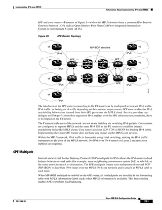 Implementing IPv6 over MPLS
Information About Implementing IPv6 over MPLS
291
Cisco IOS IPv6 Configuration Guide
78-17482-01
6PE and core routers—P routers in Figure 3—within the MPLS domain share a common IPv4 Interior
Gateway Protocol (IGP) such as Open Shortest Path First (OSPF) or Integrated Intermediate
System-to-Intermediate System (IS-IS).
Figure 26 6PE Router Topology
The interfaces on the 6PE routers connecting to the CE router can be configured to forward IPv6 traffic,
IPv4 traffic, or both types of traffic depending on the customer requirements. 6PE routers advertise IPv6
reachability information learned from their 6PE peers over the MPLS cloud. Service providers can
delegate an IPv6 prefix from their registered IPv6 prefixes over the 6PE infrastructure; otherwise, there
is no impact on the CE router.
The P routers in the core of the network are not aware that they are switching IPv6 packets. Core routers
are configured to support MPLS and the same IPv4 IGP as the PE routers to establish internal
reachability inside the MPLS cloud. Core routers also use LDP, TDP, or RSVP for binding IPv4 labels.
Implementing the Cisco 6PE feature does not have any impact on the MPLS core devices.
Within the MPLS network, IPv6 traffic is forwarded using label switching, making the IPv6 traffic
transparent to the core of the MPLS network. No IPv6 over IPv4 tunnels or Layer 2 encapsulation
methods are required.
6PE Multipath
Internal and external Border Gateway Protocol (BGP) multipath for IPv6 allows the IPv6 router to load
balance between several paths (for example, same neighboring autonomous system [AS] or sub-AS, or
the same metric) to reach its destination. The 6PE multipath feature uses multiprotocol internal BGP
(MP-iBGP) to distribute IPv6 routes over the MPLS IPv4 core network and to attach an MPLS label to
each route.
When MP-iBGP multipath is enabled on the 6PE router, all labeled paths are installed in the forwarding
table with MPLS information (label stack) when MPLS information is available. This functionality
enables 6PE to perform load balancing.
v6
IPv6 IPv6
MP-iBGP sessions
65141
v6
v4
IPv4 IPv6
v6
v6
IPv6 IPv4
v4
v4
IPv4
6PE
P P
6PE
6PE
PP
6PE
 