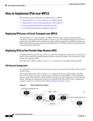 Implementing IPv6 over MPLS
How to Implement IPv6 over MPLS
292
Cisco IOS IPv6 Configuration Guide
78-17482-01
How to Implement IPv6 over MPLS
The following sections explain how to configure IPv6 over MPLS:
• Deploying IPv6 over a Circuit Transport over MPLS, page 292
• Deploying IPv6 on the Provider Edge Routers (6PE), page 292
• Configuring iBGP Multipath Load Sharing, page 296
• Verifying 6PE Configuration and Operation, page 297
Deploying IPv6 over a Circuit Transport over MPLS
To deploy IPv6 over a circuit transport over MPLS, the IPv6 routers must be configured for IPv6
connectivity. Refer to the Implementing Basic Connectivity for IPv6 module for details on basic IPv6
configuration. The MPLS router configuration requires AToM configuration or EoMPLS configuration.
Refer to the AToM new feature module in Cisco IOS Release 12.0(23)S for details on configuration and
command reference information.
Deploying IPv6 on the Provider Edge Routers (6PE)
To implement IPv6 on provider edge routers two tasks must be completed. The first task is to specify the
interface from which locally generated packets take their source IPv6 address. The second task is to bind
and advertise aggregate labels.
Each 6PE router—6PE1 and 6PE2 in Figure 27—is assumed to be running IPv4 routing and CEF.
6PE Network Configuration
Two configuration tasks using the network shown in Figure 27 are required at the 6PE1 router to enable
the 6PE feature.
The customer edge router—CE1 in Figure 27—is configured to forward its IPv6 traffic to the 6PE1
router. The P1 router in the core of the network is assumed to be running MPLS, a label distribution
protocol, an IPv4 IGP, and CEF or dCEF, and does not require any new configuration to enable the 6PE
feature. Although new configuration tasks are not required for the CE1 and P1 routers, configuration
examples are shown for reference in the “6PE Configuration Example” section.
Figure 27 6PE Configuration Example
CE1
CE2
IPv6 Prefix: 3ffe:b00:ffff::/48
IPv6 Prefix: 3ffe:b00:dddd::/48
AS65000
P1
BGP + IS-IS
S 0/0 E 0/0
6PE2
E 0/0
192.168.99.1
L0 192.168.99.5 L0 192.168.99.70
6PE1
72443
 
